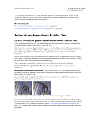 Última modificación 5/5/2010                                                                               USO DE AFTER EFFECTS CS5 243
                                                                                                        Animación y fotogramas clave



  El Desenfoque de movimiento hará que al Movimiento de píxeles le cueste encontrar objetos discretos en cada
  fotograma, por lo que el cálculo de vectores de movimiento no es tan fiable. Para mejorar los resultados, utilice
material de archivo con menos desenfoque de movimiento.


Más temas de ayuda
“Acerca de la animación, fotogramas clave y expresiones” en la página 194
“Calidad de imagen de una capa y posicionamiento de subpíxeles” en la página 135



Animación con herramientas Posición libre
Recursos y descripción general sobre las herramientas de posición libre
Utilice las herramientas Posición libre para agregar rápidamente movimiento natural a imágenes raster y gráficos
vectoriales, incluidas imágenes fijas, formas y caracteres de texto.
Nota: Aunque las herramientas de posición libre funcionan con un efecto (el efecto Posición libre), rara vez necesitará
aplicar el efecto mediante el menú Efecto o el panel de Efectos y Ajustes predeterminados. Utilice las herramientas
Posición libre del panel Herramientas para directamente aplicar y trabajar con el efecto en los paneles Capa o
Composición.
El efecto Posición libre funciona deformando parte de una imagen en función de las posiciones de bordes que usted
sitúe y desplace. Estos bordes definen qué partes de la imagen se deben mover, que partes deben permanecer rígidas y
qué partes deben quedar delante cuando las partes se superponen.
Cada herramienta de posición libre se utiliza para colocar y modificar una clase específica de posición:
Herramienta de ubicación de posición libre             Utilice esta herramienta para colocar y mover bordes de
Deformación.
Herramienta de superposición de posición libre   Utilice esta herramienta para colocar bordes de Superposición,
que indican qué partes de una imagen deben aparecer delante de otras cuando la distorsión provoca que unas partes
de la imagen se superpongan a otras.
Herramienta Estirado de Posición libre     Utilice esta herramienta para colocar bordes Estirado, que endurecen
partes de la imagen para que se distorsionen menos.




Malla creada colocando posiciones de Deformación (izquierda) y como resultado de arrastrar una posición de Deformación


Cuando coloca el primer borde, la zona dentro de un contorno se divide automáticamente en una malla de triángulos.
Un contorno sólo es visible cuando el efecto Posición libre ha sido aplicado y un puntero de herramienta Posición libre
se encuentra sobre el área que define el contorno. (Consulte “Cómo el efecto Posición libre crea contornos” en la
página 247.) Cada parte de la malla está también asociada a los píxeles de la imagen, para que los píxeles se muevan
con la malla.
 