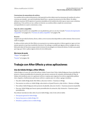 Última modificación 5/5/2010                                                                      USO DE AFTER EFFECTS CS5 19
                                                                               Flujos de trabajo, planificación y configuración



Convenciones de nomenclatura de archivos
Los nombres de los archivos del proyecto y del material de archivo deben tener las extensiones de nombres de archivo
correctas; por ejemplo, .mov para las películas QuickTime o .aep para los proyectos de After Effects. No deben
utilizarse caracteres ASCII superior ni caracteres extendidos en los nombres de archivo que se vayan a usar en distintas
plataformas. Si los archivos se van a utilizar en Internet, sus nombres deben cumplir las convenciones
correspondientes en cuanto a extensiones y rutas.

Tipos de archivo compatibles
Algunos tipos de archivo son compatibles con una plataforma, pero no con otra. Consulte “Formatos de importación
compatibles” en la página 65 y “Formatos de salida compatibles” en la página 708.

Recursos
Asegúrese de que todas las fuentes, efectos, códecs y otros recursos están disponibles en ambos sistemas. Estos recursos
suelen ser plugins.
Si utiliza un efecto nativo de After Effects en un proyecto en un sistema operativo, el efecto seguirá en vigor en el otro
sistema operativo al que haya transferido el proyecto. Sin embargo, es posible que algunos efectos y plugins de otros
fabricantes dejen de funcionar aunque existan versiones de estos plugins en el sistema de destino. En tales casos, puede
que tenga que volver a aplicar algunos efectos de otros fabricantes.


Más temas de ayuda
“Plugins” en la página 655
“Fuentes” en la página 346



Trabajo con After Effects y otras aplicaciones
Uso de Adobe Bridge y After Effects
Adobe Bridge es el centro de control del software Adobe Creative Suite Utilice Adobe Bridge para buscar plantillas de
proyecto y ajustes preestablecidos de animación; para ejecutar secuencias de comandos automatizadas de flujo de
trabajo entre productos; para ver y gestionar archivos y carpetas; para organizar los archivos asignándoles palabras
clave, etiquetas y clasificaciones; para buscar archivos y carpetas; para ver, editar y agregar metadatos.
• Para abrir Adobe Bridge desde After Effects, seleccione Archivo > Examinar en Bridge.
• Para mostrar un archivo en Adobe Bridge, selecciónelo en el panel Proyecto y elija Archivo > Mostrar en Bridge.
• Para utilizar Adobe Bridge para abrir proyectos de plantilla, seleccione Archivo > Examinar proyectos de plantilla.
• Para usar Adobe Bridge para buscar ajustes preestablecidos de animación, elija Animación > Examinar ajustes
  preestablecidos.
Para obtener tutoriales de vídeo sobre el uso de Adobe Bridge, visite el sitio web de Adobe:
• Descripción general de Adobe Bridge
• Nuevas funciones en Adobe Bridge CS5
• Metadatos y palabras clave en Adobe Bridge
 
