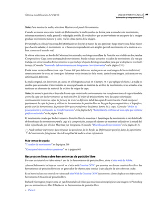 Última modificación 5/5/2010                                                                    USO DE AFTER EFFECTS CS5 244
                                                                                              Animación y fotogramas clave



Nota: Para mostrar la malla, seleccione Mostrar en el panel Herramientas.
Cuando se mueva uno o más bordes de Deformación, la malla cambia de forma para acomodar este movimiento,
mientras mantiene la malla general lo más rígida posible. El resultado es que un movimiento en una parte de la imagen
produce movimiento natural y como real en otras partes de la imagen.
Por ejemplo, si coloca posiciones de Deformación en los pies y manos de una persona y luego mueve una de las manos
para hacerla saludar, el movimiento en el brazo correspondiente será amplio, pero el movimiento en la muñeca será
leve, como en el mundo real.
Si sólo se selecciona un borde de Deformación animado, sus fotogramas clave de Posición son visibles en los paneles
Composición y Capa como un trazado de movimiento. Puede trabajar con estos trazados de movimiento a la vez que
trabaja con otros trazados de movimiento, lo que incluye el ajuste de fotogramas clave para que se desplace a través del
tiempo. (Consulte “Suavizado del movimiento con fotogramas clave itinerantes” en la página 231.)
Puede tener varias mallas en una capa. Esto es útil para deformar varias partes de una imagen de forma individual,
como caracteres de texto, así como para deformar varias instancias de la misma parte de una imagen, cada una con una
deformación diferente.
La malla original, sin distorsión, se calcula en el fotograma actual en el tiempo en el que aplique el efecto. La malla no
cambia para acomodar el movimiento en una capa basada en material de archivo de movimiento, ni se actualiza si se
sustituye un elemento de material de archivo de origen de capa.
Nota: No anime la posición ni la escala de una capa rasterizada continuamente con transformaciones de capa si también
anima la capa con las herramientas de posición libre. El orden de procesamiento para las capas rasterizadas
continuamente (como las capas de forma y de texto) es diferente del de las capas de rasterización. Puede componer
previamente la capa de forma y utilizar las herramientas de posición libre en la capa de precomposición o, si lo prefiere,
puede usar las herramientas de posición libre para transformar las formas dentro de la capa. (Consulte “Orden de
procesamiento y contracción de transformaciones” en la página 62 y “Rasterización continua de una capa que contiene
gráficos vectoriales” en la página 136.)
El movimiento creado por las herramientas Posición libre lo muestrea el desenfoque de movimiento si está habilitado
el desenfoque de movimiento para la capa y la composición, aunque el número de muestras utilizado es la mitad del
valor especificado por el valor Muestras por fotograma. (Consulte “Desenfoque de movimiento” en la página 213).
   Puede utilizar expresiones para vincular las posiciones de los bordes de Deformación para los datos de seguimiento
   del movimiento, fotogramas clave de amplitud de audio u otras expresiones.


Más temas de ayuda
“Trazados de movimiento” en la página 209
“Conceptos básicos sobre expresiones” en la página 661

Recursos en línea sobre herramientas de posición libre
Para ver un tutorial en vídeo sobre el uso de las herramientas de posición libre, visite el sitio web de Adobe.
Aharon Rabinowitz incluye un tutorial en el sitio web Creative COW, que muestra una forma creativa de utilizar las
herramientas de posición libre con un generador de objetos para simular la circulación de aire sobre un coche.
Eran Stern incluye un tutorial en vídeo en el sitio Web de Creative COW que muestra cómo duplicar un objeto con la
herramienta Ubicación de posición libre.
Richard Harrington proporciona un par de tutoriales de vídeo que muestran cómo preparar una imagen en Photoshop
para su animación en After Effects con las herramientas de posición libre:
• Parte 1
 