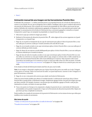 Última modificación 5/5/2010                                                                   USO DE AFTER EFFECTS CS5 245
                                                                                            Animación y fotogramas clave



• Parte 2


Animación manual de una imagen con las herramientas Posición libre
El definidor del cronómetro se define automáticamente a la propiedad Posición de un borde de Deformación en
cuanto se crea el borde. Por eso, que un fotograma clave se defina o modifique cada vez que se cambia la ubicación de
una posición de Deformación. Esto es distinto de la mayoría de propiedades de After Effects, para las que hay que
ajustar el definidor del cronómetro explícitamente agregando un fotograma clave o una expresión para animar cada
propiedad. La autoanimación de los bordes de Deformación hace conveniente agregarlos y animarlos en el panel
Composición o panel Capa, sin manipular las propiedades en el panel Línea de tiempo.
1 Seleccione la capa que contiene la imagen que animar.
2 Mediante la Herramienta de ubicación de posición libre        , realice alguna de las acciones siguientes en el panel
   Composición o en el panel Capa:
• Haga clic en un píxel no transparente de una capa de rasterización para aplicar el efecto de posición libre y crear
  una malla para el contorno creado por Trazado automático del canal alfa de la capa.
• Haga clic en un trazado cerrado en una capa vectorial para aplicar el efecto Posición libre y crear una malla para el
  contorno definido por dicho trazado.
• Haga clic dentro de una máscara cerrada desbloqueada para aplicar el efecto Posición libre y crear una malla para
  el contorno definido por el trazado de máscara.
• Haga clic fuera de todos los trazados cerrados en una capa vectorial para aplicar el efecto Posición libre sin crear
  una malla. Los contornos se crean para trazados sobre la capa, aunque un contorno sólo es visible cuando hay un
  puntero de la herramienta Posición libre sobre el área definida por el contorno. Sitúe el puntero sobre el área
  encerrada en un trazado para ver el contorno en el que se creará una malla si hace clic sobre ese punto. (Consulte
  “Cómo el efecto Posición libre crea contornos” en la página 247.) Haga clic dentro de un contorno para crear una
  malla.
Se ha situado un borde de Deformación donde usted hizo clic para crear la malla.
Nota: Si una imagen es demasiado completa para que el efecto Posición libre genere una malla con el valor Triángulo
actual, aparece un mensaje "Fallo en la Generación de malla" en el panel Información. Aumente el valor Triángulo en el
panel Herramientas y reinténtelo.
3 Haga clic en uno o más puntos del contorno para añadir más bordes de Deformación.
Utilice los menos bordes posibles para obtener el resultado deseado. La deformación natural que ofrece el efecto
Posición libre se puede perder si sobrelimita la imagen. Simplemente agregue bordes a las partes de la figura que sepa
que desea controlar. Por ejemplo, al animar a una persona que está saludando, agregue un borde a cada pie para
mantenerlo en el suelo y un borde a la mano que saluda.
4 Vaya a otro punto en el tiempo en la composición y desplace la posición de uno o más bordes de Deformación
   arrastrándolos en los paneles Composición o Capa con la Herramienta de ubicación de posición libre. Repita este
   paso hasta que haya completado la animación.
Puede modificar los trazados de movimiento de la posición de Deformación con las mismas técnicas que utiliza para
modificar otros trazados de movimiento.


Más temas de ayuda
“Trabajo con ubicaciones de posición libre y la malla de distorsión” en la página 248
“Trazados de movimiento” en la página 209
 