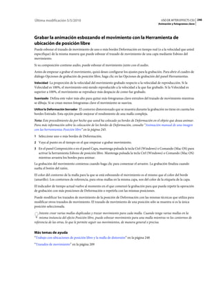 Última modificación 5/5/2010                                                                   USO DE AFTER EFFECTS CS5 246
                                                                                            Animación y fotogramas clave




Grabar la animación esbozando el movimiento con la Herramienta de
ubicación de posición libre
Puede esbozar el trazado de movimiento de uno o más bordes Deformación en tiempo real (o a la velocidad que usted
especifique) de la misma manera que puede esbozar el trazado de movimiento de una capa mediante Esbozo del
movimiento.
Si su composición contiene audio, puede esbozar el movimiento junto con el audio.
Antes de empezar a grabar el movimiento, quizá desee configurar los ajustes para la grabación. Para abrir el cuadro de
diálogo Opciones de grabación de posición libre, haga clic en las Opciones de grabación del panel Herramientas.
Velocidad La proporción de la velocidad del movimiento grabado respecto a la velocidad de reproducción. Si la
Velocidad es 100%, el movimiento está siendo reproducido a la velocidad a la que fue grabado. Si la Velocidad es
superior a 100%, el movimiento se reproduce más despacio de como fue grabado.
Suavizado Defina este valor más alto para quitar más fotogramas clave extraños del trazado de movimiento mientras
se dibuja. Si se crean menos fotogramas clave el movimiento se suaviza.
Utilice la Deformación borrador El contorno distorsionado que se muestra durante la grabación no tiene en cuenta los
bordes Estirado. Esta opción puede mejorar el rendimiento de una malla compleja.
Nota: Este procedimiento da por hecho que usted ha colocado ya bordes de Deformación en el objeto que desea animar.
Para más información sobre la colocación de los bordes de Deformación, consulte “Animación manual de una imagen
con las herramientas Posición libre” en la página 245.
1 Seleccione uno o más bordes de Deformación.
2 Vaya al punto en el tiempo en el que empezar a grabar movimiento.
3 En el panel Composición o en el panel Capa, mantenga pulsada la tecla Ctrl (Windows) o Comando (Mac OS) para
   activar la herramienta Esbozo de posición libre. Mantenga pulsada la tecla Ctrl (Windows) o Comando (Mac OS)
   mientras arrastra los bordes para animar.
La grabación del movimiento comienza cuando haga clic para comenzar el arrastre. La grabación finaliza cuando
suelta el botón del ratón.
El color del contorno de la malla para la que se está esbozando el movimiento es el mismo que el color del borde
(amarillo). Los contornos de referencia, para otras mallas en la misma capa, son del color de la etiqueta de la capa.
El indicador de tiempo actual vuelve al momento en el que comenzó la grabación para que pueda repetir la operación
de grabación con más posiciones de Deformación o repetirla con las mismas posiciones.
Puede modificar los trazados de movimiento de la posición de Deformación con las mismas técnicas que utiliza para
modificar otros trazados de movimiento. El trazado de movimiento de una posición sólo se muestra si es la única
posición seleccionada.
    Intente crear varias mallas duplicadas y trazar movimiento para cada malla. Cuando tenga varias mallas en la
    misma instancia del efecto Posición libre, puede esbozar movimiento para una malla mientras ve los contornos de
referencia de las otras, lo que le permite seguir sus movimientos, de manera general o precisa.


Más temas de ayuda
“Trabajo con ubicaciones de posición libre y la malla de distorsión” en la página 248
“Trazados de movimiento” en la página 209
 