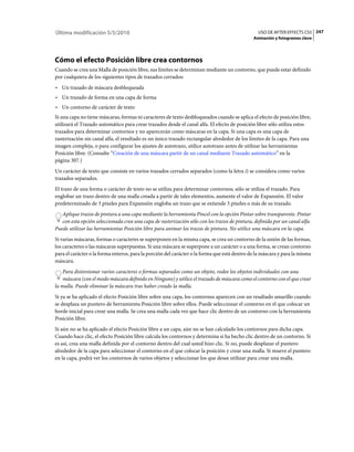 Última modificación 5/5/2010                                                                    USO DE AFTER EFFECTS CS5 247
                                                                                              Animación y fotogramas clave




Cómo el efecto Posición libre crea contornos
Cuando se crea una Malla de posición libre, sus límites se determinan mediante un contorno, que puede estar definido
por cualquiera de los siguientes tipos de trazados cerrados:
• Un trazado de máscara desbloqueada
• Un trazado de forma en una capa de forma
• Un contorno de carácter de texto
Si una capa no tiene máscaras, formas ni caracteres de texto desbloqueados cuando se aplica el efecto de posición libre,
utilizará el Trazado automático para crear trazados desde el canal alfa. El efecto de posición libre sólo utiliza estos
trazados para determinar contornos y no aparecerán como máscaras en la capa. Si una capa es una capa de
rasterización sin canal alfa, el resultado es un único trazado rectangular alrededor de los límites de la capa. Para una
imagen compleja, o para configurar los ajustes de autotrazo, utilice autotrazo antes de utilizar las herramientas
Posición libre. (Consulte “Creación de una máscara partir de un canal mediante Trazado automático” en la
página 307.)
Un carácter de texto que consiste en varios trazados cerrados separados (como la letra i) se considera como varios
trazados separados.
El trazo de una forma o carácter de texto no se utiliza para determinar contornos; sólo se utiliza el trazado. Para
englobar un trazo dentro de una malla creada a partir de tales elementos, aumente el valor de Expansión. El valor
predeterminado de 3 píxeles para Expansión engloba un trazo que se extiende 3 píxeles o más de su trazado.
   Aplique trazos de pintura a una capa mediante la herramienta Pincel con la opción Pintar sobre transparente. Pintar
   con esta opción seleccionada crea una capa de rasterización sólo con los trazos de pintura, definida por un canal alfa.
Puede utilizar las herramientas Posición libre para animar los trazos de pintura. No utilice una máscara en la capa.
Si varias máscaras, formas o caracteres se superponen en la misma capa, se crea un contorno de la unión de las formas,
los caracteres o las máscaras superpuestas. Si una máscara se superpone a un carácter o a una forma, se crean contorno
para el carácter o la forma enteros, para la porción del carácter o la forma que está dentro de la máscara y para la misma
máscara.
    Para distorsionar varios caracteres o formas separados como un objeto, rodee los objetos individuales con una
    máscara (con el modo máscara definido en Ninguno) y utilice el trazado de máscara como el contorno con el que crear
la malla. Puede eliminar la máscara tras haber creado la malla.
Si ya se ha aplicado el efecto Posición libre sobre una capa, los contornos aparecen con un resaltado amarillo cuando
se desplaza un puntero de herramienta Posición libre sobre ellos. Puede seleccionar el contorno en el que colocar un
borde inicial para crear una malla. Se crea una malla cada vez que hace clic dentro de un contorno con la herramienta
Posición libre.
Si aún no se ha aplicado el efecto Posición libre a un capa, aún no se han calculado los contornos para dicha capa.
Cuando hace clic, el efecto Posición libre calcula los contornos y determina si ha hecho clic dentro de un contorno. Si
es así, crea una malla definida por el contorno dentro del cual usted hizo clic. Si no, puede desplazar el puntero
alrededor de la capa para seleccionar el contorno en el que colocar la posición y crear una malla. Si mueve el puntero
en la capa, podrá ver los contornos de varios objetos y seleccionar los que desee utilizar para crear una malla.
 
