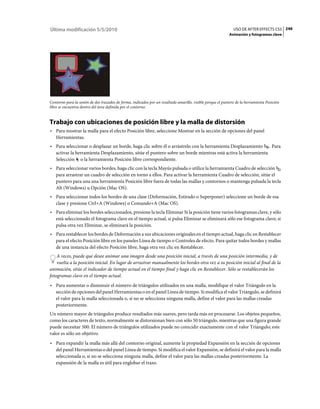 Última modificación 5/5/2010                                                                                  USO DE AFTER EFFECTS CS5 248
                                                                                                            Animación y fotogramas clave




Contorno para la unión de dos trazados de forma, indicados por un resaltado amarillo, visible porque el puntero de la herramienta Posición
libre se encuentra dentro del área definida por el contorno.


Trabajo con ubicaciones de posición libre y la malla de distorsión
• Para mostrar la malla para el efecto Posición libre, seleccione Mostrar en la sección de opciones del panel
  Herramientas.
• Para seleccionar o desplazar un borde, haga clic sobre él o arrástrelo con la herramienta Desplazamiento . Para
  activar la herramienta Desplazamiento, sitúe el puntero sobre un borde mientras está activa la herramienta
  Selección o la herramienta Posición libre correspondiente.
• Para seleccionar varios bordes, haga clic con la tecla Mayús pulsada o utilice la herramienta Cuadro de selección
  para arrastrar un cuadro de selección en torno a ellos. Para activar la herramienta Cuadro de selección, sitúe el
  puntero para una una herramienta Posición libre fuera de todas las mallas y contornos o mantenga pulsada la tecla
  Alt (Windows) u Opción (Mac OS).
• Para seleccionar todos los bordes de una clase (Deformación, Estirado o Superponer) seleccione un borde de esa
  clase y presione Ctrl+A (Windows) o Comando+A (Mac OS).
• Para eliminar los bordes seleccionados, presione la tecla Eliminar Si la posición tiene varios fotogramas clave, y sólo
  está seleccionado el fotograma clave en el tiempo actual, si pulsa Eliminar se eliminará sólo ese fotograma clave; si
  pulsa otra vez Eliminar, se eliminará la posición.
• Para restablecer los bordes de Deformación a sus ubicaciones originales en el tiempo actual, haga clic en Restablecer
  para el efecto Posición libre en los paneles Línea de tiempo o Controles de efecto. Para quitar todos bordes y mallas
  de una instancia del efecto Posición libre, haga otra vez clic en Restablecer.
    A veces, puede que desee animar una imagen desde una posición inicial, a través de una posición intermedia, y de
    vuelta a la posición inicial. En lugar de arrastrar manualmente los bordes otra vez a su posición inicial al final de la
animación, sitúe el indicador de tiempo actual en el tiempo final y haga clic en Restablecer. Sólo se restablecerán los
fotogramas clave en el tiempo actual.
• Para aumentar o disminuir el número de triángulos utilizados en una malla, modifique el valor Triángulo en la
  sección de opciones del panel Herramientas o en el panel Línea de tiempo. Si modifica el valor Triángulo, se definirá
  el valor para la malla seleccionada o, si no se selecciona ninguna malla, define el valor para las mallas creadas
  posteriormente.
Un número mayor de triángulos produce resultados más suaves, pero tarda más en procesarse. Los objetos pequeños,
como los caracteres de texto, normalmente se distorsionan bien con sólo 50 triángulo, mientras que una figura grande
puede necesitar 500. El número de triángulos utilizados puede no coincidir exactamente con el valor Triángulo; este
valor es sólo un objetivo.
• Para expandir la malla más allá del contorno original, aumente la propiedad Expansión en la sección de opciones
  del panel Herramientas o del panel Línea de tiempo. Si modifica el valor Expansión, se definirá el valor para la malla
  seleccionada o, si no se selecciona ninguna malla, define el valor para las mallas creadas posteriormente. La
  expansión de la malla es útil para englobar el trazo.
 