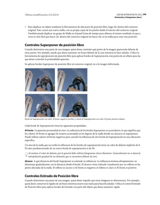 Última modificación 5/5/2010                                                                                     USO DE AFTER EFFECTS CS5 249
                                                                                                               Animación y fotogramas clave



• Para duplicar un objeto mediante la Herramienta de ubicación de posición libre, haga clic dentro del contorno
  original. Esto creará una nueva malla, con su propia copia de los píxeles desde el interior del contorno original.
  También puede duplicar un grupo de Malla en el panel Línea de tiempo para obtener el mismo resultado, lo que a
  veces es más fácil que hacer clic dentro del contorno original sin hacer clic en la malla para crear una posición.


Controles Superponer de posición libre
Cuando distorsione una parte de una imagen, quizá desee controlar qué partes de la imagen aparecerán delante de
otras partes. Por ejemplo, puede que desee mantener un brazo delante de la cara mientras lo hace saludar. Utilice la
herramienta de superposición de posición libre para aplicar bordes de Superposición a las partes de un objeto para las
que desee controlar la profundidad aparente.
Se aplican bordes Superponer de posición libre al contorno original, no a la imagen deformada.




Borde de Superposición con valor Al frente negativo (arriba), y borde de Superposición con valor Al frente positivo (abajo).


Cada borde de Superposición tiene las siguientes propiedades:
Al frente La aparente proximidad al visor. La influencia de los bordes Superponer es acumulativa, lo que significa que
los valores Al frente se agregan de manera acumulada en los lugares de la malla donde sus alcances se superponen.
Puede utilizar valores Al frente negativos para cancelar la influencia de otro borde de Superposición en una ubicación
específica.
Un área de la malla que no recibe la influencia de los bordes de superposición tiene un valor de delante implícito de 0.
El valor predeterminado de un nuevo borde de superposición es de 50.
    Al animar el valor de delante, por lo general debe utilizar fotogramas claves Mantener. Generalmente no se desea la
    interpolación gradual de un elemento que se encuentra delante de otro.
Alcance A qué distancia del borde Superponer se extiende su influencia. La influencia termina abruptamente; no
disminuye gradualmente con la distancia desde el borde. El alcance viene indicado visualmente por un relleno en las
partes afectadas de la malla. El relleno es oscuro si Al frente es negativo; el relleno es claro si Al frente es positivo.


Controles Estirado de Posición libre
Cuando distorsione una parte de una imagen, quizá desee impedir que otras imágenes se distorsionen. Por ejemplo,
quizá desee conservar la rigidez de un brazo mientras mueve una mano para hacerla saludar. Utilice el control Estirado
de Posición libre para aplicar bordes de Estirado a la parte del objeto que desee mantener rígida.
 