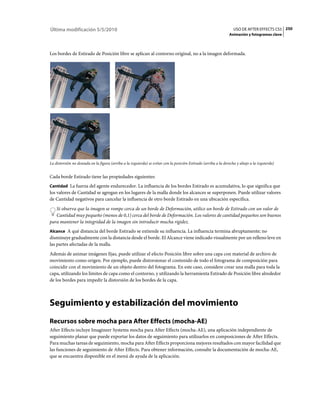 Última modificación 5/5/2010                                                                                       USO DE AFTER EFFECTS CS5 250
                                                                                                                Animación y fotogramas clave



Los bordes de Estirado de Posición libre se aplican al contorno original, no a la imagen deformada.




La distorsión no deseada en la figura (arriba a la izquierda) se evitar con la posición Estirado (arriba a la derecha y abajo a la izquierda)


Cada borde Estirado tiene las propiedades siguientes:
Cantidad La fuerza del agente endurecedor. La influencia de los bordes Estirado es acumulativa, lo que significa que
los valores de Cantidad se agregan en los lugares de la malla donde los alcances se superponen. Puede utilizar valores
de Cantidad negativos para cancelar la influencia de otro borde Estirado en una ubicación específica.
   Si observa que la imagen se rompe cerca de un borde de Deformación, utilice un borde de Estirado con un valor de
   Cantidad muy pequeño (menos de 0,1) cerca del borde de Deformación. Los valores de cantidad pequeños son buenos
para mantener la integridad de la imagen sin introducir mucha rigidez.
Alcance A qué distancia del borde Estirado se extiende su influencia. La influencia termina abruptamente; no
disminuye gradualmente con la distancia desde el borde. El Alcance viene indicado visualmente por un relleno leve en
las partes afectadas de la malla.
Además de animar imágenes fijas, puede utilizar el efecto Posición libre sobre una capa con material de archivo de
movimiento como origen. Por ejemplo, puede distorsionar el contenido de todo el fotograma de composición para
coincidir con el movimiento de un objeto dentro del fotograma. En este caso, considere crear una malla para toda la
capa, utilizando los límites de capa como el contorno, y utilizando la herramienta Estirado de Posición libre alrededor
de los bordes para impedir la distorsión de los bordes de la capa.



Seguimiento y estabilización del movimiento
Recursos sobre mocha para After Effects (mocha-AE)
After Effects incluye Imagineer Systems mocha para After Effects (mocha-AE), una aplicación independiente de
seguimiento planar que puede exportar los datos de seguimiento para utilizarlos en composiciones de After Effects.
Para muchas tareas de seguimiento, mocha para After Effects proporciona mejores resultados con mayor facilidad que
las funciones de seguimiento de After Effects. Para obtener información, consulte la documentación de mocha-AE,
que se encuentra disponible en el menú de ayuda de la aplicación.
 