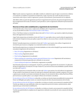 Última modificación 5/5/2010                                                                   USO DE AFTER EFFECTS CS5 253
                                                                                             Animación y fotogramas clave



Nota: Cuando comienza el seguimiento, After Effects establece la calidad de la capa de origen en movimiento en Óptima
y la resolución en Completa en los paneles de Composición y Capa, lo que hace que resulte más fácil encontrar la
característica sobre la que se realiza el seguimiento y permite el procesamiento y posicionamiento de los subpíxeles.
After Effects utiliza un punto de seguimiento para hacer el seguimiento de la posición, dos puntos de seguimiento para
hacer el seguimiento de la escala y la rotación y cuatro para llevar a cabo un seguimiento utilizando el posicionamiento
de bordes.

Recursos en línea sobre estabilización y seguimiento de movimiento
Curtis Sponsler ofrece instrucciones y explicaciones detalladas sobre el seguimiento y estabilización del movimiento
en una sección PDF de su libro The Focal Easy Guide to After Effects.
Chris y Trish Meyer incluyen un tutorial de vídeo el sitio web ProVideo Coalition que muestra y explica los principios
básicos del seguimiento de movimiento.
Angie Taylor proporciona un tutorial en el sitio web Digital Arts que explica cómo se usan los datos de seguimiento y
la herramienta Tampón de clonar para aplicar copias de un objeto en una escena al hacer coincidir el movimiento de
la cámara.
Michele Yamazaki proporciona un tutorial en el sitio web Toolfarm que muestra cómo utilizar el seguimiento de
movimiento para oscurecer un logotipo en un material de archivo en movimiento.
Sean Kennedy proporciona un conjunto de tutoriales detallados en el sitio web de SimplyCG que muestra las técnicas
avanzadas de seguimiento del movimiento:
• Basic 2D tracking (Seguimiento en 2D básico)
• Planar tracking (Seguimiento planar)
• Head tracking (Seguimiento de encabezado)
• Motion tracking and compositing computer-generated elements into a scene (Seguimiento del movimiento y
  composición de elementos generados por ordenador en una escena)
• Screen tracking and replacement (Sustitución y seguimiento en pantalla)
Sean Kennedy proporciona un script gratuito, TrackerViz, que facilita el seguimiento de movimiento y la aplicación
de datos de seguimiento a las máscaras. El script TrackerViz y una serie de instrucciones detalladas se pueden obtener
en el sitio web SimplyCG.
Eran Stern proporciona un tutorial de vídeo en el sitio web Artbeats que muestra el uso del software de seguimiento
3D que resuelve el movimiento de cámara, de modo que los elementos adicionales se puedan componer en la escena
y aparecer para coincidir con el mismo movimiento de cámara. En este tutorial de vídeo se utiliza Pixel Farm PFHoe,
pero las técnicas se pueden aplicar a casi cualquier software de movimiento coincidente.
En esta referencia al foro de AE Enhancers se describe y se incluye un vínculo al ajuste preestablecido de animación de
Donat van Bellinghen para aplicar escala a un conjunto de puntos de efecto de posicionamientos de los bordes.
En esta referencia al foro de AE Enhancers se describe y se incluye un vínculo a una secuencia de comandos de Paul
Tuersley que adopta una capa estabilizada, realiza una composición previa de la misma y, posteriormente, añade
expresiones que contrarrestan la estabilización.
En esta referencia al foro de AE Enhancers se describe y se incluye un vínculo a una secuencia de comandos de Paul
Tuersley que puede facilitar la compleja tarea de seguimiento realizando un promedio de varios conjuntos de datos de
seguimiento.
 