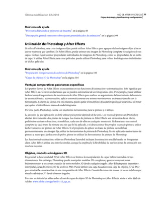 Última modificación 5/5/2010                                                                     USO DE AFTER EFFECTS CS5 20
                                                                              Flujos de trabajo, planificación y configuración




Más temas de ayuda
“Proyectos de plantilla y proyectos de muestra” en la página 48
“Descripción general y recursos sobre ajustes preestablecidos de animación” en la página 398


Utilización de Photoshop y After Effects
Si utiliza Photoshop para crear imágenes fijas, puede utilizar After Effects para agrupar dichas imágenes fijas y hacer
que se muevan y que cambien. En After Effects, puede animar una imagen de Photoshop completa o cualquiera de sus
capas. Incluso puede animar propiedades individuales de imágenes de Photoshop, como las propiedades de un estilo
de capa. Si utiliza After Effects para crear películas, puede utilizar Photoshop para refinar los fotogramas individuales
de dichas películas.


Más temas de ayuda
“Preparación e importación de archivos de Photoshop” en la página 106
“Capas de objetos 3D de Photoshop” en la página 164

Ventajas comparativas para tareas específicas
Los puntos fuertes de After Effects se encuentran en sus funciones de animación y automatización. Esto significa que
After Effects es excelente en las tareas que se pueden automatizar de un fotograma a otro. Por ejemplo, puede utilizar
las funciones de seguimiento de movimiento de After Effects para realizar un seguimiento del movimiento del anuncio
de un micrófono y, a continuación, aplicar automáticamente ese mismo movimiento a un trazado creado con la
herramienta Tampón de clonar. De esta manera, puede quitar el micrófono de cada fotograma de una toma, sin tener
que quitar el micrófono a mano de cada fotograma.
Por otra parte, Photoshop cuenta con excelentes herramientas para la pintura y el dibujo.
La decisión de qué aplicación se debe utilizar para pintar depende de la tarea. Los trazos de pintura en Photoshop
afectan directamente a los píxeles de la capa. Los trazos de pintura en After Effects son elementos de un efecto,
pudiéndose activar o desactivar, o modificar, cada uno de ellos en cualquier momento. Si desea tener un control
completo de cada trazo de pintura una vez que lo ha aplicado, o si desea animar los propios trazos de pintura, utilice
las herramientas de pintura de After Effects. Si el propósito de aplicar un trazo de pintura es modificar
permanentemente una imagen fija, utilice las herramientas de pintura de Photoshop. Si está aplicando varios trazos de
pintura a mano para deshacerse de polvo, piense en utilizar las herramientas de pintura de Photoshop.
Las funciones de animación y vídeo en Photoshop Extended incluyen la animación sencilla basada en fotogramas
clave. After Effects utiliza una interfaz similar, aunque la amplitud y la flexibilidad de sus funciones de animación son
muchos mayores.

Objetos, modelos e imágenes 3D
En general, la funcionalidad 3D de After Effects se limita a la manipulación de capas bidimensionales en tres
dimensiones. Sin embargo, Photoshop puede manipular modelos 3D completos y generar composiciones
bidimensionales y secciones cruzadas de estos modelos 3D desde cualquier ángulo. After Effects puede importar e
interpretar capas de objetos 3D de archivos PSD. Puede definir una capa basada en una capa de objetos 3D de PSD
para mostrar la cámara activa en una composición de After Effects. Cuando la cámara se mueve en torno a dicha capa,
visualiza el objeto 3D desde diversos ángulos.
Para ver un tutorial de vídeo sobre el uso de capas de objeto 3D de Photoshop en After Effects, visite el sitio Web de
Adobe: www.adobe.com/go/lrvid4113_xp_es.
 