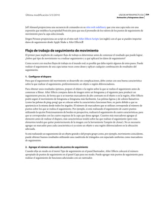 Última modificación 5/5/2010                                                                   USO DE AFTER EFFECTS CS5 254
                                                                                             Animación y fotogramas clave



Jeff Almasol proporciona una secuencia de comandos en su sitio web redefinery que crea una capa nula con una
expresión que establece la propiedad Posición para que sea el promedio de los valores de los puntos de seguimiento de
movimiento para la capa seleccionada.
Jörgen Persson proporciona un script en el sitio web After Effects Scripts (en inglés) con el que se pueden importar
datos de seguimiento desde Apple Shake a After Effects.


Flujo de trabajo de seguimiento de movimiento
El primer paso implícito de cualquier flujo de trabajo es determinar antes de comenzar el resultado que puede lograr.
¿Sobre qué tipo de movimiento va a realizar seguimiento y a qué aplicará los datos de seguimiento?
Como ocurre con muchos flujos de trabajo en el mundo real, es posible que deba repetir algunos de estos pasos. Puede
realizar el seguimiento de una capa tantas veces como desee y aplicar cualquier combinación de resultados del
seguimiento.

1. Configurar el disparo
Para que el seguimiento del movimiento se desarrolle sin complicaciones, debe contar con una buena característica
sobre la que realizar el seguimiento, preferentemente un objeto o región diferenciadores.
Para obtener unos resultados óptimos, prepare el objeto o la región sobre la que se realiza el seguimiento antes de
comenzar a filmar. After Effects compara datos de imagen entre un fotograma y el siguiente para producir un
seguimiento preciso, de forma que si se insertan marcadores de alto contraste en el objeto o en la región, After Effects
podrá seguir el movimiento de fotograma a fotograma más fácilmente. Las pelotas ligeras y de colores llamativos
(como las pelotas de ping-pong) que se colocan sobre la característica funcionan bien, en parte debido a que su
apariencia es la misma desde todos los ángulos. El número de marcadores que se utilizan corresponde al número de
puntos sobre los que se realiza el seguimiento. Por ejemplo, si está realizando el seguimiento de cuatro puntos
utilizando la opción Posicionamiento de bordes en perspectiva, realizará el seguimiento de cuatro características, para
que se correspondan con las cuatro esquinas de la capa que desea agregar. Cuantos más marcadores agregue al
elemento antes de realizar el disparo, más características tendrá sobre las que realizar el seguimiento (pero más
elementos tendrá que quitar posteriormente de la imagen con la herramienta Tampón de clonar). No es necesario
agregar un marcador para cada característica si ya existe un objeto o una región diferenciadores en la ubicación
adecuada.
Si está realizando un seguimiento de un objeto grande o del propio grupo como, por ejemplo, movimiento coincidente,
puede obtener buenos resultados utilizando una cuadrícula de triángulos con espaciado uniforme como marcadores
de seguimiento.

2. Agregar el número adecuado de puntos de seguimiento
Cuando elija un modo en el menú Tipo de seguimiento en el panel Rastreador, After Effects colocará el número
apropiado de puntos de seguimiento en el panel Capa para ese modo. Puede agregar más puntos de seguimiento para
realizar el seguimiento de funciones adicionales con un rastreador.
 