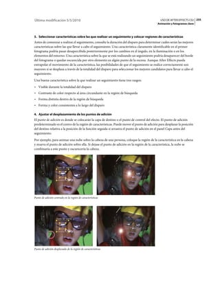 Última modificación 5/5/2010                                                                    USO DE AFTER EFFECTS CS5 255
                                                                                             Animación y fotogramas clave



3. Seleccionar características sobre las que realizar un seguimiento y colocar regiones de características
Antes de comenzar a realizar el seguimiento, consulte la duración del disparo para determinar cuáles serán las mejores
características sobre las que llevar a cabo el seguimiento. Una característica claramente identificable en el primer
fotograma podría pasar desapercibida posteriormente por los cambios en el ángulo, en la iluminación o en los
elementos del entorno. Una característica sobre la que se está realizando un seguimiento podría desaparecer del borde
del fotograma o quedar oscurecida por otro elemento en algún punto de la escena. Aunque After Effects pueda
extrapolar el movimiento de la característica, las posibilidades de que el seguimiento se realice correctamente son
mayores si se desplaza a través de la totalidad del disparo para seleccionar los mejores candidatos para llevar a cabo el
seguimiento.
Una buena característica sobre la que realizar un seguimiento tiene tres rasgos:
• Visible durante la totalidad del disparo
• Contraste de color respecto al área circundante en la región de búsqueda
• Forma distinta dentro de la región de búsqueda
• Forma y color consistentes a lo largo del disparo

4. Ajustar el desplazamiento de los puntos de adición
El punto de adición es donde se colocarán la capa de destino o el punto de control del efecto. El punto de adición
predeterminado es el centro de la región de características. Puede mover el punto de adición para desplazar la posición
del destino relativa a la posición de la función seguida si arrastra el punto de adición en el panel Capa antes del
seguimiento.
Por ejemplo, para animar una nube sobre la cabeza de una persona, coloque la región de la característica en la cabeza
y mueva el punto de adición sobre ella. Si dejase el punto de adición en la región de la característica, la nube se
combinaría a este punto y oscurecería la cabeza.




Punto de adición centrado en la región de características




Punto de adición desplazado de la región de características
 