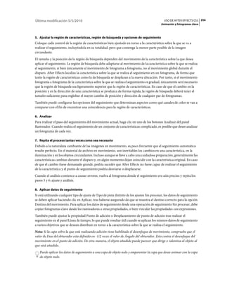 Última modificación 5/5/2010                                                                     USO DE AFTER EFFECTS CS5 256
                                                                                               Animación y fotogramas clave



5. Ajustar la región de características, región de búsqueda y opciones de seguimiento
Coloque cada control de la región de características bien ajustado en torno a la característica sobre la que se va a
realizar el seguimiento, incluyéndola en su totalidad, pero que contenga la menor parte posible de la imagen
circundante.
El tamaño y la posición de la región de búsqueda dependen del movimiento de la característica sobre la que desea
aplicar el seguimiento. La región de búsqueda debe adaptarse al movimiento de la característica sobre la que se realiza
el seguimiento, si bien únicamente al movimiento de fotograma a fotograma, no al movimiento global durante el
disparo. After Effects localiza la característica sobre la que se realiza el seguimiento en un fotograma, de forma que
tanto la región de características como la de búsqueda se desplazan a la nueva ubicación. Por tanto, si el movimiento
fotograma a fotograma de la característica sobre la que se realiza el seguimiento es gradual, únicamente será necesario
que la región de búsqueda sea ligeramente superior que la región de características. En caso de que el cambio en la
posición y en la dirección de una característica se produzca de forma rápida, la región de búsqueda deberá tener el
tamaño suficiente para englobar el mayor cambio de posición y dirección de cualquier par de fotogramas.
También puede configurar las opciones del seguimiento que determinan aspectos como qué canales de color se van a
comparar con el fin de encontrar una coincidencia para la región de características.

6. Analizar
Para realizar el paso del seguimiento del movimiento actual, haga clic en uno de los botones Analizar del panel
Rastreador. Cuando realiza el seguimiento de un conjunto de características complicado, es posible que desee analizar
un fotograma de cada vez.

7. Repita el proceso tantas veces como sea necesario
Debido a la naturaleza cambiante de las imágenes en movimiento, es poco frecuente que el seguimiento automático
resulte perfecto. En el material de archivo en movimiento, son inevitables los cambios en una característica, en la
iluminación y en los objetos circundantes. Incluso aunque se lleve a cabo una cuidadosa preparación, generalmente las
características cambian durante el disparo y, en algún momento dejan coincidir con la característica original. En caso
de que el cambio fuese demasiado grande, podría suceder que After Effects no fuese capaz de realizar el seguimiento
de la característica y el punto de seguimiento podría desviarse o desplazarse.
Cuando el análisis comience a causar errores, vuelva al fotograma donde el seguimiento era aún preciso y repita los
pasos 5 y 6: ajuste y análisis.

8. Aplicar datos de seguimiento
Si está utilizando cualquier tipo de ajuste de Tipo de pista distinto de los ajustes Sin procesar, los datos de seguimiento
se deben aplicar haciendo clic en Aplicar, tras haberse asegurado de que se muestra el destino correcto para la opción
Destino del movimiento. Para aplicar los datos de seguimiento desde una operación de seguimiento Sin procesar, debe
copiar fotogramas clave desde los rastreadores a otras propiedades, o bien vincular las propiedades con expresiones.
También puede ajustar la propiedad Punto de adición o Desplazamiento de punto de adición tras realizar el
seguimiento en el panel Línea de tiempo, lo que puede resultar útil cuando se aplican los mismos datos de seguimiento
a varios objetivos que se desean distribuir en torno a la característica sobre la que se realiza el seguimiento.
Nota: Si la capa sobre la que está realizando adición tiene habilitado el desenfoque de movimiento, compruebe que el
valor de Fase del obturador esta definido en -1/2 veces el valor de Ángulo del obturador. Esto centra el desenfoque del
movimiento en el punto de adición. De otra manera, el objeto añadido puede parecer que dirige o ralentiza al objeto al
que está añadido.
   Puede aplicar los datos de seguimiento a una capa de objeto nulo y emparentar la capa que desee animar con la capa
   de objeto nulo.
 
