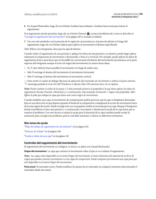 Última modificación 5/5/2010                                                                   USO DE AFTER EFFECTS CS5 258
                                                                                             Animación y fotogramas clave



6 En el panel Rastreador, haga clic en el botón Analizar hacia delante o Analizar hacia atrás para iniciar el
   seguimiento.
Si el seguimiento pierde precisión, haga clic en el botón Detener , corrija el problema tal y como se describe en
“Corregir el seguimiento del movimiento” en la página 263 y reanude el análisis.
7 Una vez esté satisfecho con la posición de la región de características y el punto de adición a lo largo del
   seguimiento, haga clic en el botón Aplicar para aplicar el movimiento al destino especificado.
After Effects crea fotogramas clave para la capa de destino.
Cuando realice el seguimiento de una posición y aplique los datos de esta posición a un destino, puede elegir aplicar
solamente el componente de movimiento x (horizontal), o bien el y (vertical). Por ejemplo, puede aplicar los datos de
seguimiento al eje x para hacer que un bocadillo de conversación (el destino del movimiento) permanezca en la parte
superior del fotograma aunque el actor (el origen del movimiento) se mueva hacia abajo.
• X e Y (por defecto) hacen posible el movimiento a lo largo de ambos ejes.
• Sólo X restringe el destino del movimiento al movimiento horizontal.
• Sólo Y restringe el destino del movimiento al movimiento vertical.
   Para omitir el cuadro de diálogo Opciones de aplicación del rastreador de movimiento y utilizar el ajuste anterior,
   mantenga pulsada la tecla Alt (MS Windows) u Opción (Mac OS) mientras hace clic en Aplicar.
Nota: Puede cambiar el orden de los pasos 1-3 seleccionando primero la propiedad a la que desea aplicar los datos de
seguimiento (Escala, Posición o Rotación) y, a continuación, seleccionando Animación > Seguir esta propiedad. After
Effects le pide que indique la capa que desea usar como origen de movimiento.
Cuando estabilice una capa, el movimiento de compensación podría provocar que la capa se desplazara demasiado
lejos en una dirección, lo que dejaría expuesto el fondo de la composición o desplazaría la acción de movimiento fuera
de la zona segura de acción. Puede corregir esto con un pequeño cambio en la escala para esa capa. Busque el fotograma
donde el problema se hace más patente y, a continuación, incremente o disminuya la escala de la capa hasta que se
resuelva el problema. Con esta técnica se ajusta la escala para la duración de la capa; también puede escalar la
animación para corregir este problema, para lo cual debe aumentar y reducir en diferentes momentos.


Más temas de ayuda
“Flujo de trabajo de seguimiento de movimiento” en la página 254
“Entorno de trabajo” en la página 184
“Escala o volteo de una capa” en la página 142

Controles del seguimiento del movimiento
El seguimiento del movimiento se configura, se inicia y se aplica con el panel Rastreador.
Origen del movimiento La capa que contiene el movimiento sobre el que se va a realizar el seguimiento.

Nota: Las capas están disponibles en el menú Origen del movimiento si tienen elementos del material de archivo de
origen que puedan contener movimiento o si son capas de composición. Puede componer previamente una capa para que
esté disponible en el menú Origen del movimiento.
Pista actual El rastreador activo. Puede modificar los ajustes de un rastreador en cualquier momento seleccionando el
rastreador desde este menú.
 