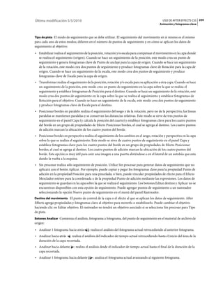 Última modificación 5/5/2010                                                                     USO DE AFTER EFFECTS CS5 259
                                                                                               Animación y fotogramas clave



Tipo de pista El modo de seguimiento que se debe utilizar. El seguimiento del movimiento en sí mismo es el mismo
para cada uno de estos modos; difieren en el número de puntos de seguimiento y en cómo se aplican los datos de
seguimiento al objetivo:
• Estabilizar realiza el seguimiento de la posición, rotación y/o escala para compensar el movimiento en la capa donde
  se realiza el seguimiento (origen). Cuando se hace un seguimiento de la posición, este modo crea un punto de
  seguimiento y genera fotogramas clave de Punto de anclaje para la capa de origen. Cuando se hace un seguimiento
  de la rotación, este modo crea dos puntos de seguimiento y produce fotogramas clave de Rotación para la capa de
  origen. Cuando se hace un seguimiento de la escala, este modo crea dos puntos de seguimiento y produce
  fotogramas clave de Escala para la capa de origen.
• Transformar realiza el seguimiento de la posición, rotación y/o escala para su aplicación a otra capa. Cuando se hace
  un seguimiento de la posición, este modo crea un punto de seguimiento en la capa sobre la que se realiza el
  seguimiento y establece fotogramas de Posición para el destino. Cuando se hace un seguimiento de la rotación, este
  modo crea dos puntos de seguimiento en la capa sobre la que se realiza el seguimiento y establece fotogramas de
  Rotación para el objetivo. Cuando se hace un seguimiento de la escala, este modo crea dos puntos de seguimiento
  y produce fotogramas clave de Escala para el destino.
• Posicionar bordes en paralelo realiza el seguimiento del sesgo y de la rotación, pero no de la perspectiva; las líneas
  paralelas se mantienen paralelas y se conservan las distancias relativas. Este modo se sirve de tres puntos de
  seguimiento en el panel Capa (y calcula la posición del cuarto) y establece fotogramas clave para los cuatro puntos
  del borde en un grupo de propiedades de Efecto Posicionar bordes, el cual se agrega al destino. Los cuatro puntos
  de adición marcan la ubicación de los cuatro puntos del borde.
• Posicionar bordes en perspectiva realiza el seguimiento de los cambios en el sesgo, rotación y perspectiva en la capa
  sobre la que se realiza el seguimiento. Este modo se sirve de cuatro puntos de seguimiento en el panel Capa y
  establece fotogramas clave para los cuatro puntos del borde en un grupo de propiedades de Efecto Posicionar
  bordes, el cual se agrega al destino. Los cuatro puntos de adición marcan la ubicación de los cuatro puntos del
  borde. Esta opción es muy útil para unir una imagen a una puerta abriéndose o en el lateral de un autobús que esta
  dando la vuelta a la esquina.
• Sin procesar realiza sólo seguimiento de posición. Utilice Sin procesar para generar datos de seguimiento que no
  aplicará con el botón Aplicar. Por ejemplo, puede copiar y pegar los fotogramas clave para la propiedad Punto de
  adición en la propiedad Posición para una pincelada; o bien, puede vincular propiedades de efecto para el Efecto
  Mezclador estéreo para la coordenada x de la propiedad Punto de adición mediante las expresiones. Los datos de
  seguimiento se guardan en la capa sobre la que se realiza el seguimiento. Los botones Editar destino y Aplicar no se
  encuentran disponibles con esta opción de seguimiento. Puede agregar puntos de seguimiento a un rastreador
  seleccionando la opción Nuevo punto de seguimiento en el menú del panel Rastreador.
Destino del movimiento El punto de control de la capa o el efecto al que se aplican los datos de seguimiento. After
Effects agrega propiedades y fotogramas clave al objetivo para moverlo o estabilizarlo. Puede cambiar el objetivo
haciendo clic en Editar objetivo. El rastreador no tendrá un objetivo asociado si se selecciona Sin procesar para Tipo
de pista.
Botones Analizar Comienza el análisis, fotograma a fotograma, del punto de seguimiento en el material de archivo de
origen:
• Analizar 1 fotograma hacia atrás      : realiza el análisis del fotograma actual retrocediendo al anterior fotograma.
• Analizar hacia atrás : realiza el análisis del indicador de tiempo actual retrocediendo hasta el inicio del área de la
  duración de la capa recortada.
• Analizar hacia delante     : realiza el análisis desde el indicador de tiempo actual hasta el final de la duración de la
  capa recortada.
• Analizar 1 fotograma hacia delante       : analiza el fotograma actual avanzando al siguiente fotograma.
 