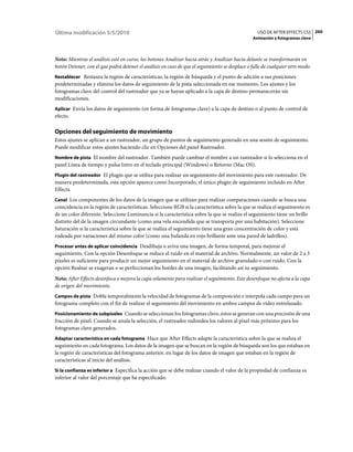 Última modificación 5/5/2010                                                                      USO DE AFTER EFFECTS CS5 260
                                                                                                Animación y fotogramas clave



Nota: Mientras el análisis esté en curso, los botones Analizar hacia atrás y Analizar hacia delante se transformarán en
botón Detener, con el que podrá detener el análisis en caso de que el seguimiento se desplace o falle de cualquier otro modo.
Restablecer Restaura la región de características, la región de búsqueda y el punto de adición a sus posiciones
predeterminadas y elimina los datos de seguimiento de la pista seleccionada en ese momento. Los ajustes y los
fotogramas clave del control del rastreador que ya se hayan aplicado a la capa de destino permanecerán sin
modificaciones.
Aplicar Envía los datos de seguimiento (en forma de fotogramas clave) a la capa de destino o al punto de control de
efecto.

Opciones del seguimiento de movimiento
Estos ajustes se aplican a un rastreador, un grupo de puntos de seguimiento generado en una sesión de seguimiento.
Puede modificar estos ajustes haciendo clic en Opciones del panel Rastreador.
Nombre de pista El nombre del rastreador. También puede cambiar el nombre a un rastreador si lo selecciona en el
panel Línea de tiempo y pulsa Intro en el teclado principal (Windows) o Retorno (Mac OS).
Plugin del rastreador El plugin que se utiliza para realizar un seguimiento del movimiento para este rastreador. De
manera predeterminada, esta opción aparece como Incorporado, el único plugin de seguimiento incluido en After
Effects.
Canal Los componentes de los datos de la imagen que se utilizan para realizar comparaciones cuando se busca una
coincidencia en la región de características. Seleccione RGB si la característica sobre la que se realiza el seguimiento es
de un color diferente. Seleccione Luminancia si la característica sobre la que se realiza el seguimiento tiene un brillo
distinto del de la imagen circundante (como una vela encendida que se transporta por una habitación). Seleccione
Saturación si la característica sobre la que se realiza el seguimiento tiene una gran concentración de color y está
rodeada por variaciones del mismo color (como una bufanda en rojo brillante ante una pared de ladrillos).
Procesar antes de aplicar coincidencia Desdibuja o aviva una imagen, de forma temporal, para mejorar el
seguimiento. Con la opción Desenfoque se reduce el ruido en el material de archivo. Normalmente, un valor de 2 a 3
píxeles es suficiente para producir un mejor seguimiento en el material de archivo granulado o con ruido. Con la
opción Realzar se exageran o se perfeccionan los bordes de una imagen, facilitando así su seguimiento.
Nota: After Effects desenfoca o mejora la capa solamente para realizar el seguimiento. Este desenfoque no afecta a la capa
de origen del movimiento.
Campos de pista Dobla temporalmente la velocidad de fotogramas de la composición e interpola cada campo para un
fotograma completo con el fin de realizar el seguimiento del movimiento en ambos campos de vídeo entrelazado.
Posicionamiento de subpíxeles Cuando se seleccionan los fotogramas clave, éstos se generan con una precisión de una
fracción de píxel. Cuando se anula la selección, el rastreador redondea los valores al píxel más próximo para los
fotogramas clave generados.
Adaptar característica en cada fotograma Hace que After Effects adapte la característica sobre la que se realiza el
seguimiento en cada fotograma. Los datos de la imagen que se buscan en la región de búsqueda son los que estaban en
la región de características del fotograma anterior, en lugar de los datos de imagen que estaban en la región de
características al inicio del análisis.
Si la confianza es inferior a Especifica la acción que se debe realizar cuando el valor de la propiedad de confianza es
inferior al valor del porcentaje que ha especificado.
 