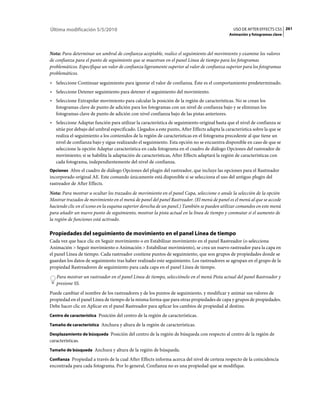 Última modificación 5/5/2010                                                                    USO DE AFTER EFFECTS CS5 261
                                                                                             Animación y fotogramas clave



Nota: Para determinar un umbral de confianza aceptable, realice el seguimiento del movimiento y examine los valores
de confianza para el punto de seguimiento que se muestran en el panel Línea de tiempo para los fotogramas
problemáticos. Especifique un valor de confianza ligeramente superior al valor de confianza superior para los fotogramas
problemáticos.
• Seleccione Continuar seguimiento para ignorar el valor de confianza. Éste es el comportamiento predeterminado.
• Seleccione Detener seguimiento para detener el seguimiento del movimiento.
• Seleccione Extrapolar movimiento para calcular la posición de la región de características. No se crean los
  fotogramas clave de punto de adición para los fotogramas con un nivel de confianza bajo y se eliminan los
  fotogramas clave de punto de adición con nivel confianza bajo de las pistas anteriores.
• Seleccione Adaptar función para utilizar la característica de seguimiento original hasta que el nivel de confianza se
  sitúe por debajo del umbral especificado. Llegados a este punto, After Effects adapta la característica sobre la que se
  realiza el seguimiento a los contenidos de la región de características en el fotograma precedente al que tiene un
  nivel de confianza bajo y sigue realizando el seguimiento. Esta opción no se encuentra disponible en caso de que se
  seleccione la opción Adaptar característica en cada fotograma en el cuadro de diálogo Opciones del rastreador de
  movimiento; si se habilita la adaptación de características, After Effects adaptará la región de características con
  cada fotograma, independientemente del nivel de confianza.
Opciones Abre el cuadro de diálogo Opciones del plugin del rastreador, que incluye las opciones para el Rastreador
incorporado original AE. Este comando únicamente está disponible si se selecciona el uso del antiguo plugin del
rastreador de After Effects.
Nota: Para mostrar u ocultar los trazados de movimiento en el panel Capa, seleccione o anule la selección de la opción
Mostrar trazados de movimiento en el menú de panel del panel Rastreador. (El menú de panel es el menú al que se accede
haciendo clic en el icono en la esquina superior derecha de un panel.) También se pueden utilizar comandos en este menú
para añadir un nuevo punto de seguimiento, mostrar la pista actual en la línea de tiempo y conmutar si el aumento de
la región de funciones está activado.

Propiedades del seguimiento de movimiento en el panel Línea de tiempo
Cada vez que hace clic en Seguir movimiento o en Estabilizar movimiento en el panel Rastreador (o selecciona
Animación > Seguir movimiento o Animación > Estabilizar movimiento), se crea un nuevo rastreador para la capa en
el panel Línea de tiempo. Cada rastreador contiene puntos de seguimiento, que son grupos de propiedades donde se
guardan los datos de seguimiento tras haber realizado este seguimiento. Los rastreadores se agrupan en el grupo de la
propiedad Rastreadores de seguimiento para cada capa en el panel Línea de tiempo.
   Para mostrar un rastreador en el panel Línea de tiempo, selecciónelo en el menú Pista actual del panel Rastreador y
   presione SS.
Puede cambiar el nombre de los rastreadores y de los puntos de seguimiento, y modificar y animar sus valores de
propiedad en el panel Línea de tiempo de la misma forma que para otras propiedades de capa y grupos de propiedades.
Debe hacer clic en Aplicar en el panel Rastreador para aplicar los cambios de propiedad al destino.
Centro de característica Posición del centro de la región de características.

Tamaño de característica Anchura y altura de la región de características.

Desplazamiento de búsqueda Posición del centro de la región de búsqueda con respecto al centro de la región de
características.
Tamaño de búsqueda Anchura y altura de la región de búsqueda.

Confianza Propiedad a través de la cual After Effects informa acerca del nivel de certeza respecto de la coincidencia
encontrada para cada fotograma. Por lo general, Confianza no es una propiedad que se modifique.
 