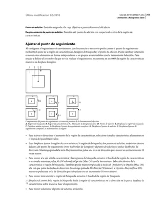 Última modificación 5/5/2010                                                                               USO DE AFTER EFFECTS CS5 262
                                                                                                         Animación y fotogramas clave



Punto de adición Posición asignada a la capa objetivo o punto de control del efecto.

Desplazamiento de punto de adición Posición del punto de adición con respecto al centro de la región de
características.


Ajustar el punto de seguimiento
Al configurar el seguimiento de movimiento, con frecuencia es necesario perfeccionar el punto de seguimiento
mediante el ajuste de la región de características, la región de búsqueda y el punto de adición. Puede cambiar su tamaño
o mover estos elementos de forma independiente o en grupos arrastrándolos con la herramienta Selección. Para
ayudar a definir el área sobre la que se va a realizar el seguimiento, se aumenta en un 400% la región de características
mientras se desplaza la región.
    A    B    C D




                E
                                     F                       G



               H                                              J


                                         I


Componentes del punto de seguimiento e iconos de puntero de la herramienta Selección
A. Región de búsqueda B. Región de características C. Marcador de fotograma clave D. Punto de adición E. Desplaza la región de búsqueda
F. Desplaza ambas regiones G. Desplaza el punto de seguimiento completo H. Desplaza el punto de adición I. Desplaza el punto de
seguimiento completo J. Redimensiona la región


• Para activar o desactivar el aumento de la región de características, seleccione Ampliar característica al arrastrar en
  el menú del panel Rastreador.
• Para desplazar juntos la región de características, la región de búsqueda y los puntos de adición, arrástrelos dentro
  del área del punto de seguimiento (evite los bordes de la región y el punto de adición) o utilice las flechas de
  dirección. Mantenga pulsada la tecla Mayús mientras pulsa una tecla de dirección para mover en un incremento 10
  veces mayor.
• Para mover a la vez sólo la característica y las regiones de búsqueda, arrastre el borde de la región de características
  o arrástrelo mientras pulsa Alt (Windows) u Opción (Mac OS) con la herramienta Selección dentro de la
  característica o región de búsqueda. También puede mantener pulsada la tecla Alt (Windows) u Opción (Mac OS)
  a la vez que pulsa las teclas de dirección. Mantenga pulsada Alt+Mayús (Windows) u Opción+Mayús (Mac OS)
  mientras pulsa una tecla de dirección para desplazar en un incremento 10 veces mayor.
• Para mover únicamente la región de búsqueda, arrastre el borde de la región de búsqueda.
    Desplace el centro de la región de búsqueda desde la región de características en la dirección en la que se desplaza la
    característica sobre la que se hace el seguimiento.
• Para mover solamente el punto de adición, arrástrelo.
 