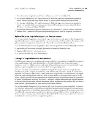 Última modificación 5/5/2010                                                                   USO DE AFTER EFFECTS CS5 263
                                                                                             Animación y fotogramas clave



• Para redimensionar la región de características o de búsqueda, arrastre un control de borde.
• Para hacer que todos los lados de la región coincidan con el lado más largo y para redimensionar la región en
  relación al punto central de la región original, arrastre un control de borde mientras pulsa la tecla Mayús.
• Para hacer que todos los lados de la región coincidan con el lado más largo y para redimensionar la región en
  relación a un control de borde en particular, arrastre el control de borde opuesto mientras pulsa Ctrl+Mayús
  (Windows) o bien Comando+Mayús (Mac OS).
   Para restringir el movimiento del punto de seguimiento al eje x (horizontal) o y (vertical) durante el seguimiento,
   cambie la altura o la anchura de la región de búsqueda para que coincida con los de la región de características.


Aplicar datos de seguimiento para un destino nuevo
Una vez haya realizado el seguimiento de una capa de origen del movimiento, puede aplicar los datos de seguimiento
guardados de dicha capa a todas las capas de destino y los puntos de control del efecto que desee. Por ejemplo, puede
aplicar el seguimiento a la posición de una bombilla y al punto de control del efecto Destello de lente.
1 En el panel Rastreador, seleccione la capa sobre la que se realiza el seguimiento en el menú Origen del movimiento.
2 Seleccione la pista que contiene los datos de seguimiento que desee en el menú Pista actual.
3 Haga clic en Editar destino y seleccione el destino.
4 En el panel Rastreador, haga clic en el botón Aplicar.


Corregir el seguimiento del movimiento
A medida que una imagen avanza en un disparo, la iluminación, los objetos circundantes y el ángulo del objeto pueden
variar, impidiendo que pueda seguir identificándose en el nivel de subpíxel la región de características que,
inicialmente, estaba bien definida. Asimismo, si la región de búsqueda es muy pequeña, la característica sobre la que
se realiza el seguimiento podría salirse de sus límites desde un fotograma al siguiente.
Aprender a seleccionar una característica susceptible de ser seguida lleva tiempo. Incluso con una planificación
cuidadosa y con práctica, la región de características puede desviarse de la característica deseada. El reajuste de las
regiones de características y de búsqueda, el cambio de los ajustes de seguimiento y los nuevos intentos forman parte
del proceso habitual del seguimiento automático. No es necesario obtener un único seguimiento válido en un sólo
intento. Es posible que deba realizar un seguimiento del disparo en secciones, redefiniendo la región de características
en aquellos lugares donde se modifica la característica y se desplaza la región. Incluso puede que tenga que elegir una
característica diferente sobre la que realizar el seguimiento, una con un movimiento muy similar al de la característica
inicial, y utilizar el desplazamiento del punto de adición para colocar el destino.
Una vez haya realizado el seguimiento del movimiento, cada punto de seguimiento tiene un trazado de movimiento
en el panel Capa que muestra la posición del centro de la región de características. Puede ajustar los fotogramas clave
del trazado de movimiento en el panel Capa tal como lo haría para cualquier otro trazado de movimiento. Esto resulta
muy útil cuando se quiere modificar manualmente los datos del seguimiento del movimiento antes de aplicarlos a un
destino. En algunos casos, puede resultar más fácil modificar el trazado de movimiento que se ha creado mediante el
rastreador de movimiento que obtener un seguimiento perfecto.
 