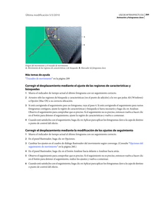 Última modificación 5/5/2010                                                                      USO DE AFTER EFFECTS CS5 264
                                                                                                Animación y fotogramas clave




                                                                   A




                                                                   B




Origen del movimiento y el trazado de movimiento
A. Movimiento de las regiones de características y de búsqueda B. Marcador de fotograma clave


Más temas de ayuda
“Trazados de movimiento” en la página 209

Corregir el desplazamiento mediante el ajuste de las regiones de características y
búsquedas
1 Mueva el indicador de tiempo actual al último fotograma con un seguimiento correcto.
2 Arrastre sólo las regiones de búsqueda y características (no el punto de adición) a la vez que pulsa Alt (Windows)
   u Opción (Mac OS) a su correcta ubicación.
3 Si está corrigiendo el seguimiento para un fotograma, vaya al paso 4. Si está corrigiendo el seguimiento para varios
   fotogramas contiguos, ajuste la región de características y búsqueda si fuera necesario y haga clic en Analizar.
   Observe el seguimiento para comprobar que es preciso. Si el seguimiento no es preciso, entonces vuelva a hacer clic
   en el botón para detener el seguimiento, ajuste la región de características y vuelva a comenzar.
4 Cuando esté satisfecho con el seguimiento, haga clic en Aplicar para aplicar los fotogramas clave a la capa de destino
   o punto de control del efecto.

Corregir el desplazamiento mediante la modificación de los ajustes de seguimiento
1 Mueva el indicador de tiempo actual al último fotograma con un seguimiento correcto.
2 En el panel Rastreador, haga clic en Opciones.
3 Cambiar los ajustes en el cuadro de diálogo Rastreador del movimiento según convenga. (Consulte “Opciones del
   seguimiento de movimiento” en la página 260.)
4 En el panel Rastreador, haga clic en el botón Analizar hacia delante o Analizar hacia atrás.
5 Observe el seguimiento para comprobar que es preciso. Si el seguimiento no es preciso, entonces vuelva a hacer clic
   en el botón para detener el seguimiento, realice los ajustes y vuelva a comenzar.
6 Cuando esté satisfecho con el seguimiento, haga clic en Aplicar para aplicar los fotogramas clave a la capa de destino
   o punto de control del efecto.
 