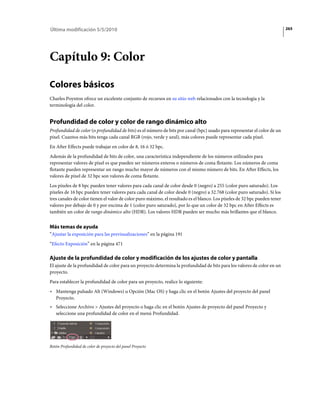 Última modificación 5/5/2010                                                                                                265




Capítulo 9: Color

Colores básicos
Charles Poynton ofrece un excelente conjunto de recursos en su sitio web relacionados con la tecnología y la
terminología del color.


Profundidad de color y color de rango dinámico alto
Profundidad de color (o profundidad de bits) es el número de bits por canal (bpc) usado para representar el color de un
píxel. Cuantos más bits tenga cada canal RGB (rojo, verde y azul), más colores puede representar cada píxel.
En After Effects puede trabajar en color de 8, 16 ó 32 bpc.
Además de la profundidad de bits de color, una característica independiente de los números utilizados para
representar valores de píxel es que pueden ser números enteros o números de coma flotante. Los números de coma
flotante pueden representar un rango mucho mayor de números con el mismo número de bits. En After Effects, los
valores de píxel de 32 bpc son valores de coma flotante.
Los píxeles de 8 bpc pueden tener valores para cada canal de color desde 0 (negro) a 255 (color puro saturado). Los
píxeles de 16 bpc pueden tener valores para cada canal de color desde 0 (negro) a 32.768 (color puro saturado). Si los
tres canales de color tienen el valor de color puro máximo, el resultado es el blanco. Los píxeles de 32 bpc pueden tener
valores por debajo de 0 y por encima de 1 (color puro saturado), por lo que un color de 32 bpc en After Effects es
también un color de rango dinámico alto (HDR). Los valores HDR pueden ser mucho más brillantes que el blanco.


Más temas de ayuda
“Ajustar la exposición para las previsualizaciones” en la página 191
“Efecto Exposición” en la página 471

Ajuste de la profundidad de color y modificación de los ajustes de color y pantalla
El ajuste de la profundidad de color para un proyecto determina la profundidad de bits para los valores de color en un
proyecto.
Para establecer la profundidad de color para un proyecto, realice lo siguiente:
• Mantenga pulsado Alt (Windows) u Opción (Mac OS) y haga clic en el botón Ajustes del proyecto del panel
  Proyecto.
• Seleccione Archivo > Ajustes del proyecto o haga clic en el botón Ajustes de proyecto del panel Proyecto y
  seleccione una profundidad de color en el menú Profundidad.




Botón Profundidad de color de proyecto del panel Proyecto
 