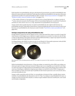 Última modificación 5/5/2010                                                                                 USO DE AFTER EFFECTS CS5 266
                                                                                                                                    Color



Puede especificar una profundidad de color para cada elemento de procesamiento, que anule la profundidad de color
del proyecto al procesarlo para la salida final. Puede especificar también la profundidad de color que desea utilizar para
cada elemento de salida en los ajustes del módulo de salida. (Consulte “Ajustes de procesamiento” en la página 716 y
“Módulos de salida y Ajustes de módulos de salida” en la página 719.)
   Para cambiar el formato en el que aparecen los valores de color en el panel Información y en algunos controles de
   efectos, seleccione una opción como Porcentaje o Web en el menú del panel Información. La selección de Visualización
automática de colores alterna entre 8, 16 y 32 bpc, dependiendo de la profundidad de color del proyecto.
Aunque muchos efectos pueden funcionar con todas las profundidades de color, algunos sólo funcionan con
profundidades más bajas. Puede definir el panel Efectos y ajustes preestablecidos para que sólo muestre los efectos que
funcionen con la profundidad de color de proyecto actual. (Consulte “Panel Efectos y ajustes preestablecidos” en la
página 405.)

Ventajas comparativas de cada profundidad de color
El rango dinámico (proporción entre las regiones oscuras y claras) del mundo físico supera con mucho el rango de la
visión humana y de las imágenes que se imprimen en papel o muestran en un monitor. Los valores de color de 8 bpc
y 16 bpc de rango dinámico bajo pueden representar niveles de RGB sólo de blanco a negro, lo que supone únicamente
un pequeño segmento del rango dinámico en el mundo real.
Con Rango dinámico alto (HDR), los valores de color de coma flotante de 32 bpc pueden representar niveles de brillo
muy superiores al blanco, incluidos objetos tan brillantes como una llama o el sol.




Efecto Resplandor y efecto Desenfoque gaussiano aplicados a una imagen de un proyecto de 32 bpc (izquierda) y a un proyecto de 16 bpc
(derecha)


Defina la profundidad de color del proyecto a 32 bpc para trabajar con material de archivo HDR o para trabajar con
valores que superen el rango (valores por encima de 1 (blanco) que no son compatibles con el modo de 8 o de 16 bpc).
Los valores que superan el rango mantienen la intensidad de los resaltes, lo que resulta útil para efectos sintéticos tales
como luces, desenfoques y resplandores al igual que para trabajar con material de archivo HDR. El margen que se
ofrece al trabajar en 32 bpc evita muchas tipos de pérdidas de datos durante operaciones como corrección de color y
conversión de perfiles de color.
Aunque se utilice material de archivo de 8 bpc y se creen películas en formatos de 8 bpc, es posible obtener mejores
resultados si la profundidad de color del proyecto es de 16 ó 32 bpc. Si se trabaja en una profundidad de bit mayor, se
consigue una mayor precisión de los cálculos y se reducen en gran medida los efectos de cuantificación, como sucede
con las bandas en degradados.
 