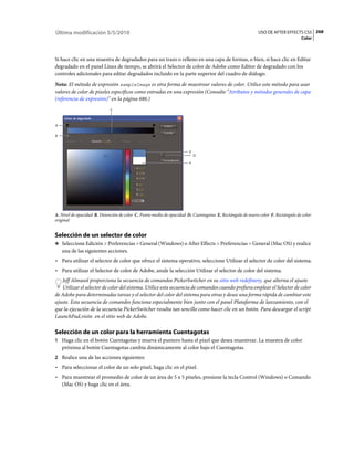 Última modificación 5/5/2010                                                                               USO DE AFTER EFFECTS CS5 268
                                                                                                                                  Color



Si hace clic en una muestra de degradados para un trazo o relleno en una capa de formas, o bien, si hace clic en Editar
degradado en el panel Línea de tiempo, se abrirá el Selector de color de Adobe como Editor de degradado con los
controles adicionales para editar degradados incluido en la parte superior del cuadro de diálogo.
Nota: El método de expresión sampleImage es otra forma de muestrear valores de color. Utilice este método para usar
valores de color de píxeles específicos como entradas en una expresión (Consulte “Atributos y métodos generales de capa
(referencia de expresión)” en la página 686.)
                             C



A

B



                                                                       E
                                                                           D

                                                                       F




A. Nivel de opacidad B. Detención de color C. Punto medio de opacidad D. Cuentagotas E. Rectángulo de nuevo color F. Rectángulo de color
original


Selección de un selector de color
❖ Seleccione Edición > Preferencias > General (Windows) o After Effects > Preferencias > General (Mac OS) y realice
    una de las siguientes acciones.
• Para utilizar el selector de color que ofrece el sistema operativo, seleccione Utilizar el selector de color del sistema.
• Para utilizar el Selector de color de Adobe, anule la selección Utilizar el selector de color del sistema.
   Jeff Almasol proporciona la secuencia de comandos PickerSwitcher en su sitio web redefinery, que alterna el ajuste
   Utilizar el selector de color del sistema. Utilice esta secuencia de comandos cuando prefiera emplear el Selector de color
de Adobe para determinadas tareas y el selector del color del sistema para otras y desee una forma rápida de cambiar este
ajuste. Esta secuencia de comandos funciona especialmente bien junto con el panel Plataforma de lanzamiento, con el
que la ejecución de la secuencia PickerSwitcher resulta tan sencillo como hacer clic en un botón. Para descargar el script
LaunchPad,visite en el sitio web de Adobe.

Selección de un color para la herramienta Cuentagotas
1 Haga clic en el botón Cuentagotas y mueva el puntero hasta el píxel que desea muestrear. La muestra de color
    próxima al botón Cuentagotas cambia dinámicamente al color bajo el Cuentagotas.
2 Realice una de las acciones siguientes:
• Para seleccionar el color de un solo píxel, haga clic en el píxel.
• Para muestrear el promedio de color de un área de 5 x 5 píxeles, presione la tecla Control (Windows) o Comando
  (Mac OS) y haga clic en el área.
 