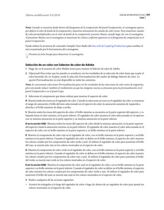 Última modificación 5/5/2010                                                                     USO DE AFTER EFFECTS CS5 269
                                                                                                                     Color



Nota: Cuando se muestrea desde dentro del fotograma de la composición del panel Composición, el cuentagotas ignora
por defecto el color de fondo de la composición y muestrea únicamente los canales de color rectos. Para muestrear canales
de color premultiplicados con el color de fondo de la composición, presione Mayús cuando haga clic con el cuentagotas.
Al presionar Mayús con el cuentagotas se muestrean los colores conforme aparecen en el fotograma de composición en el
panel Composición.
Puede utilizar la secuencia de comandos Sampler Sizer Radio del sitio web de Leapfrog Productions para cambiar el
área muestreada por la herramienta del cuentagotas.
   Presione la tecla Escape para desactivar el cuentagotas.



Selección de un color con Selector de color de Adobe
1 Haga clic en la muestra de color Medios tonos para mostrar el Selector de color de Adobe.
2 (Opcional) Para evitar que los paneles se actualicen con los resultados de su selección de color hasta que acepte el
   color haciendo clic en Aceptar, anule la selección Previsualización del cuadro de diálogo Selector de color. La
   opción Previsualización no está disponible en todos los contextos.
Nota: Es conveniente seleccionar Previsualización para ver los resultados de las selecciones de color antes de asignarlas,
pero esto puede reducir también el rendimiento ya que las imágenes nuevas se procesan para la previsualización en el
panel Composición o en el panel Capa.
3 Seleccione el componente que desea utilizar para mostrar el espectro de color:
H Muestra todos los tonos en el regulador de color. Cuando se selecciona un tono en el regulador de color, se muestran
el rango de saturación y brillo del tono seleccionado en el espectro de color; la saturación aumenta de izquierda a
derecha y el brillo aumenta de abajo a arriba.
S Muestra todos los tonos del espectro de color; el brillo máximo se encuentra en la parte superior del espectro, y va
bajando hasta el valor mínimo, en la parte inferior. El regulador de color muestra el color seleccionado en el espectro
con su máxima saturación en la parte superior y su mínima saturación en la parte inferior.
B (en la sección HSB) Muestra todos los tonos del espectro de color desde la máxima saturación, en la parte superior
del espectro, hasta la saturación mínima, en la parte inferior. El regulador de color muestra el color seleccionado en el
espectro de color con su brillo máximo en la parte superior y su brillo mínimo en la parte inferior.
R Muestra el componente de color rojo en el regulador de color, con su brillo máximo en la parte superior y su brillo
mínimo en la parte inferior. Cuando el regulador de color se define en el brillo mínimo, el espectro de color muestra
los colores creados por los componentes de color verde y azul. Al utilizar el regulador de color para aumentar el brillo
del rojo, se mezcla más rojo en los colores mostrados en el espectro de color.
G Muestra el componente de color verde en el regulador de color, con su brillo máximo en la parte superior y su brillo
mínimo en la parte inferior. Cuando el regulador de color se define en el brillo mínimo, el espectro de color muestra
los colores creados por los componentes de color rojo y azul. Al utilizar el regulador de color para aumentar el brillo
del verde, se mezcla más verde en los colores mostrados en el espectro de color.
B (en la sección RGB) Muestra el componente de color azul en el regulador de color, con su brillo máximo en la parte
superior y su brillo mínimo en la parte inferior. Cuando el regulador de color se define en el brillo mínimo, el espectro
de color muestra los colores creados por los componentes de color verde y rojo. Al utilizar el regulador de color para
aumentar el brillo del azul, se mezcla más azul en los colores mostrados en el espectro de color.
4 Realice cualquiera de las acciones siguientes:
• Arrastre los triángulos a lo largo del regulador de color o haga clic dentro de un regulador de color para ajustar los
  colores mostrados en el espectro de color.
 
