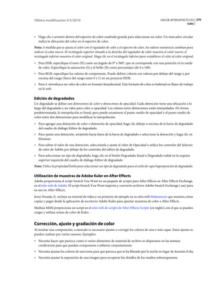 Última modificación 5/5/2010                                                                        USO DE AFTER EFFECTS CS5 270
                                                                                                                         Color



• Haga clic o arrastre dentro del espectro de color cuadrado grande para seleccionar un color. Un marcador circular
  indica la ubicación del color en el espectro de color.
Nota: A medida que se ajusta el color con el regulador de color y el espectro de color, los valores numéricos cambian para
indicar el color nuevo. El rectángulo superior situado a la derecha del regulador de color muestra el color nuevo; el
rectángulo inferior muestra el color original. Haga clic en el rectángulo inferior para restablecer el color al color original.
• Para HSB, especifique el tono (H) como un ángulo de 0° a 360°, que se corresponde con una posición en la rueda
  de color. Especifique la saturación (S) y el brillo (B) como porcentajes (de 0 a 100).
• Para RGB, especifique los valores de componente. Puede definir colores con valores por debajo del rango y por
  encima del rango (fuera del rango entre 0 y 1) en un proyecto HDR.
• Para #, introduzca un valor de color en formato hexadecimal. Este formato de color es habitual en flujos de trabajo
  en la web.

Edición de degradados
Un degradado se define con detenciones de color y detenciones de opacidad. Cada detención tiene una ubicación a lo
largo del degradado y un valor para color u opacidad. Los valores entre detenciones están interpolados. De forma
predeterminada, la interpolación es lineal, pero puede arrastrarse el punto medio de opacidad o el punto medio de
color entre dos detenciones para modificar la interpolación.
• Para agregar una detención de color o detención de opacidad, haga clic debajo o encima de la barra de degradado
  del cuadro de diálogo Editor de degradado.
• Para quitar una detención, arrástrela hacia fuera de la barra de degradado o seleccione la detención y haga clic en
  Eliminar.
• Para editar el valor de una detención, selecciónela y ajuste el valor de Opacidad o utilice los controles del Selector
  de color de Adobe por debajo de los controles del editor de degradado.
• Para seleccionar un tipo de degradado, haga clic en el botón Degradado lineal o Degradado radial en la esquina
  superior izquierda del cuadro de diálogo Editor de degradado.
Nota: Utilice la propiedad Estilo para seleccionar un tipo de degradado para el estilo de capa Superposición de degradado.

Utilización de muestras de Adobe Kuler en After Effects
Adobe proporciona el script Swatch You Want en un paquete de scripts para After Effects en After Effects Exchange,
en el sitio web de Adobe. El script Swatch You Want importa y convierte archivos Adobe Swatch Exchange (.ase) para
su uso en After Effects.
Jerzy Drozda, Jr. incluye un tutorial de vídeo y un proyecto de ejemplo en su sitio web Maltaannon que muestra cómo
copiar y pegar desde la aplicación de escritorio Adobe Kuler para aportar muestras de color a After Effects.
Mathias Möhl proporciona un script en el sitio web de scripts de After Effects Scripts (en inglés) con el que se pueden
cargar y utilizar temas de color de Kuler.


Corrección, ajuste y gradación de color
Al montar una composición, a menudo es necesario ajustar o corregir los colores de una o más capas. Estos ajustes se
pueden realizar por varias razones. Ejemplos:
• Necesita hacer que parezca como si varios elementos de material de archivo se disparasen en las mismas
  condiciones para que puedan componerse o editarse conjuntamente.
• Necesita ajustar los colores de una toma para que parezca que se ha filmado por la noche en lugar de durante el día.
• Necesita ajustar la exposición de una imagen para recuperar los detalles de los resaltes sobreexpuestos.
 