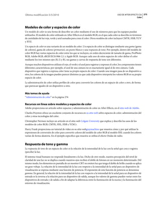 Última modificación 5/5/2010                                                                    USO DE AFTER EFFECTS CS5 273
                                                                                                                     Color




Modelos de color y espacios de color
Un modelo de color es una forma de describir un color mediante el uso de números para que los equipos puedan
utilizarlos. El modelo de color utilizado en After Effects es el modelo RGB, en el que cada color se describe en términos
de cantidades de luz roja, verde y azul sumadas para crear el color. Otros modelos de color incluyen CMYK, HSB, YUV
y XYZ.
Un espacio de color es una variante de un modelo de color. Un espacio de color se distingue mediante una gama (gama
de colores), gama de colores (primarios), un punto blanco y una respuesta de tono. Por ejemplo, dentro del modelo de
color RGB hay varios espacios de color entre los que se incluyen, en orden decreciente de tamaño de gama, ProPhoto
RGB, Adobe RGB, sRGB IEC61966-2,1 y Apple RGB. Aunque cada uno de estos espacios de color define el color
mediante los tres mismos ejes (R, G y B), sus gamas y curvas de respuesta de tono son diferentes.
Aunque muchos dispositivos utilizan el rojo, el verde y el azul para registrar y expresar el color, los componentes tienen
diferentes características; por ejemplo, el azul de una cámara no es exactamente igual al de otra cámara. Cada
dispositivo que registra o expresa color tiene su propio espacio de color. Cuando una imagen pasa de un dispositivo a
otro, los colores de la imagen pueden parecer distintos ya que cada dispositivo interpreta los valores RGB en su propio
espacio de color.
La administración de color utiliza perfiles de color para convertir los colores de un espacio de color a otro, de forma
que parezcan iguales de un dispositivo a otro.


Más temas de ayuda
“Administración de color” en la página 276

Recursos en línea sobre modelos y espacios de color
Adobe proporciona un artículo sobre espacios y administración de color en After Effects, en el sitio web de Adobe.
Charles Poynton ofrece un excelente conjunto de recursos en su sitio web sobre espacios de color, administración del
color y otras tecnologías del color.
Christopher Nevison incluye un artículo en el sitio web Colgate University que explica y describe los usos de los
modelos de color RGB, CMYK, HSL, HSB y YCbCr.
Harry Frank proporciona un tutorial de vídeo en su sitio webgraymachine que muestra cómo y por qué utilizar la
expresiones de conversión de color para convertir colores del modelo de color RGB al modelo HSL cuando los colores
varían de forma aleatoria. En el ejemplo específico que muestra se utiliza el efecto Ondas de radio.


Respuesta de tono y gamma
La respuesta de tono de un espacio de color es la relación de la intensidad de la luz con la señal que crea o registra
(percibe) la luz.
El sistema visual humano no responde linealmente a la luz. Dicho de otro modo, nuestra percepción del nivel de
claridad de una luz no se duplica cuando nuestros ojos reciben el doble de fotones en un momento determinado. Del
mismo modo, los elementos en pantalla de un monitor CRT no emiten luz que tenga el doble de brillo cuando se aplica
un gran voltaje. La relación de la intensidad de la luz con respecto a la intensidad de la señal para un dispositivo de
visualización se expresa mediante una función de potencia. El exponente de esta función de potencia se denomina
gamma. En general, la relación de la intensidad de la luz con respecto a la intensidad de la señal para un dispositivo de
entrada es la inversa a la relación para un dispositivo de salida, aunque los valores de gamma pueden variar entre los
dispositivos de entrada y de salida a fin de adaptar la diferencia entre la iluminación de la escena y la iluminación del
entorno de visualización.
 