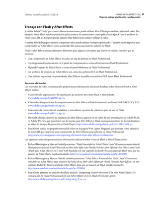 Última modificación 5/5/2010                                                                         USO DE AFTER EFFECTS CS5 22
                                                                                  Flujos de trabajo, planificación y configuración




Trabajo con Flash y After Effects
Si utiliza Adobe® Flash® para crear vídeos o animaciones, puede utilizar After Effects para editar y refinar el vídeo. Por
ejemplo, desde Flash puede exportar las aplicaciones y las animaciones como películas de QuickTime o archivos de
Flash Video (FLV). Después puede utilizar After Effects para editar y refinar el vídeo.
Si utiliza After Effects para editar y componer vídeo, puede utilizar Flash para publicarlo. También puede exportar una
composición de After Effects como contenido XFL para una posterior edición en Flash.
Flash y After Effects utilizan términos diferentes para algunos conceptos que tienen en común, entre los que se
incluyen:
• Una composición en After Effects es como un clip de película en Flash Professional.
• Un fotograma de composición en el panel de Composición es como el escenario en Flash Professional.
• El panel Proyecto de After Effects es como el panel Biblioteca en Flash Professional.
• Los archivos de proyecto de After Effects son como los archivos FLA en Flash Professional.
• Una película se procesa y exporta desde After Effects; se publica un archivo SWF desde Flash Professional.

Recursos adicionales
Los tutoriales de vídeo a continuación proporcionan información adicional detallada sobre el uso de Flash y After
Effects juntos:
• Vídeo sobre la importación y la exportación de archivos XFL entre Flash y After Effects:
  www.adobe.com/go/lrvid4098_xp_es.
• Vídeo sobre la exportación de composiciones de After Effects a Flash Professional mediante SWF, F4V/FLV y XFL:
  www.adobe.com/go/lrvid4105_xp_es.
• Vídeo sobre la conversión de metadatos y marcadores a puntos de referencia para su uso en Flash:
  www.adobe.com/go/lrvid4111_xp_es.
• Michael Coleman, director de producto de After Effects, aparece en un vídeo de una presentación de Adobe MAX
  en Adobe TV en la que muestra el uso de mocha para After Effects y Flash juntos para sustituir de forma dinámica
  un vídeo en tiempo de ejecución en Flash Player: http://www.adobe.com/go/learn_aefl_vid15383v1008_es
• Tom Green realiza un pequeño tutorial de vídeo en la página Web Layers Magazine que muestra cómo utilizar el
  formato XFL para exportar una composición de After Effects para utilizarla en Flash Professional:
  http://www.layersmagazine.com/exporting-xfl-fomrat-from-after-effects-to-flash.html
Los siguientes artículos proporcionan información adicional sobre el uso de Flash y After Effects juntos:
• Richard Harrington y Marcus Geduld presentan: "Flash Essentials for After Effects Users" (Elementos esenciales de
  Flash para usuarios de After Effects) de su libro After Effects for Flash | Flash for After Effects (After Effects para Flash
  / Flash para After Effects) en el sitio Web Peachpit. En este capítulo, Richard y Marcus explican Flash para que un
  usuario de After Effects pueda entenderlo. http://www.peachpit.com/articles/article.aspx?p=1350895
• Richard Harrington y Marcus Geduld también presentan: "After Effects Essentials for Flash Users" (Elementos
  esenciales de After Effects para usuarios de Flash) de su libro After Effects for Flash | Flash for After Effects. En este
  capítulo, Richard y Marcus explican After Effects para que un usuario de Flash pueda entenderlo.
  http://www.peachpit.com/articles/article.aspx?p=1350894
• Tom Green presenta un artículo detallado titulado "Integrating Flash Professional CS4 with After Effects CS4"
  (Integración de Flash Professional CS4 con After Effects CS4) en Flash Developer Center:
  http://www.adobe.com/go/learn_aefl_integrating_fl_ae_es
 