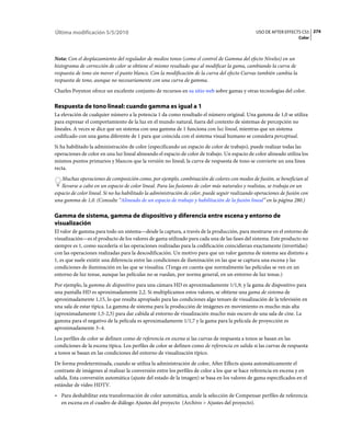 Última modificación 5/5/2010                                                                    USO DE AFTER EFFECTS CS5 274
                                                                                                                     Color



Nota: Con el desplazamiento del regulador de medios tonos (como el control de Gamma del efecto Niveles) en un
histograma de corrección de color se obtiene el mismo resultado que al modificar la gama, cambiando la curva de
respuesta de tono sin mover el punto blanco. Con la modificación de la curva del efecto Curvas también cambia la
respuesta de tono, aunque no necesariamente con una curva de gamma.
Charles Poynton ofrece un excelente conjunto de recursos en su sitio web sobre gamas y otras tecnologías del color.

Respuesta de tono lineal: cuando gamma es igual a 1
La elevación de cualquier número a la potencia 1 da como resultado el número original. Una gamma de 1,0 se utiliza
para expresar el comportamiento de la luz en el mundo natural, fuera del contexto de sistemas de percepción no
lineales. A veces se dice que un sistema con una gamma de 1 funciona con luz lineal, mientras que un sistema
codificado con una gama diferente de 1 para que coincida con el sistema visual humano se considera perceptual.
Si ha habilitado la administración de color (especificando un espacio de color de trabajo), puede realizar todas las
operaciones de color en una luz lineal alineando el espacio de color de trabajo. Un espacio de color alineado utiliza los
mismos puntos primarios y blancos que la versión no lineal; la curva de respuesta de tono se convierte un una línea
recta.
   Muchas operaciones de composición como, por ejemplo, combinación de colores con modos de fusión, se benefician al
   llevarse a cabo en un espacio de color lineal. Para las fusiones de color más naturales y realistas, se trabaja en un
espacio de color lineal. Si no ha habilitado la administración de color, puede seguir realizando operaciones de fusión con
una gamma de 1,0. (Consulte “Alineado de un espacio de trabajo y habilitación de la fusión lineal” en la página 280.)

Gamma de sistema, gamma de dispositivo y diferencia entre escena y entorno de
visualización
El valor de gamma para todo un sistema—desde la captura, a través de la producción, para mostrarse en el entorno de
visualización—es el producto de los valores de gama utilizado para cada una de las fases del sistema. Este producto no
siempre es 1, como sucedería si las operaciones realizadas para la codificación coincidieran exactamente (invertidas)
con las operaciones realizadas para la descodificación. Un motivo para que un valor gamma de sistema sea distinto a
1, es que suele existir una diferencia entre las condiciones de iluminación en las que se captura una escena y las
condiciones de iluminación en las que se visualiza. (Tenga en cuenta que normalmente las películas se ven en un
entorno de luz tenue, aunque las películas no se ruedan, por norma general, en un entorno de luz tenue.)
Por ejemplo, la gamma de dispositivo para una cámara HD es aproximadamente 1/1,9, y la gama de dispositivo para
una pantalla HD es aproximadamente 2,2. Si multiplicamos estos valores, se obtiene una gama de sistema de
aproximadamente 1,15, lo que resulta apropiado para las condiciones algo tenues de visualización de la televisión en
una sala de estar típica. La gamma de sistema para la producción de imágenes en movimiento es mucho más alta
(aproximadamente 1,5-2,5) para dar cabida al entorno de visualización mucho más oscuro de una sala de cine. La
gamma para el negativo de la película es aproximadamente 1/1,7 y la gama para la película de proyección es
aproximadamente 3–4.
Los perfiles de color se definen como de referencia en escena si las curvas de respuesta a tonos se basan en las
condiciones de la escena típica. Los perfiles de color se definen como de referencia en salida si las curvas de respuesta
a tonos se basan en las condiciones del entorno de visualización típico.
De forma predeterminada, cuando se utiliza la administración de color, After Effects ajusta automáticamente el
contraste de imágenes al realizar la conversión entre los perfiles de color a los que se hace referencia en escena y en
salida. Esta conversión automática (ajuste del estado de la imagen) se basa en los valores de gama especificados en el
estándar de vídeo HDTV.
• Para deshabilitar esta transformación de color automática, anule la selección de Compensar perfiles de referencia
  en escena en el cuadro de diálogo Ajustes del proyecto (Archivo > Ajustes del proyecto).
 