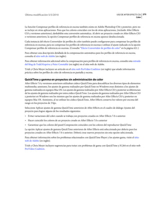 Última modificación 5/5/2010                                                                    USO DE AFTER EFFECTS CS5 275
                                                                                                                    Color



La función Compensar perfiles de referencia en escena también existe en Adobe Photoshop CS4 y posterior, pero no
se incluye en otras aplicaciones. Para que los colores coincidan con los de otras aplicaciones, (incluido After Effects
CS3 y versiones anteriores), deshabilite esta conversión automática. Al abrir un proyecto creado en After Effects CS3
o versiones anteriores, la opción Compensar perfiles de referencia en escena aparece deseleccionada.
Cada instancia del efecto Convertidor de perfiles de color también puede configurarse para compensar los perfiles de
referencia en escenas, para no compensar los perfiles de referencia en escenas o utilizar el ajuste indicado en la opción
Compensar perfiles de referencia en escenas. (Consulte “Efecto Convertidor de perfiles de color” en la página 621.)
Para obtener una descripción detallada de la compensación automática para los perfiles de referencia en escena,
consulte el sitio web de Adobe (en inglés).
Para obtener información adicional sobre la compensación para perfiles de referencia en escena, consulte esta entrada
del blog de Todd Kopriva y Peter Constable (en inglés) en el sitio web de Adobe.
Trish y Chris Meyer incluyen un artículo en el sitio web ProVideo Coalition (en inglés) que añade información
práctica sobre los perfiles de color de referencia en pantalla y escena.

QuickTime y gamma en proyectos sin administración de color
After Effects 7.0 y versiones anteriores utilizaban códecs QuickTime para descodificar los diversos tipos de elementos
multimedia; asimismo, los ajustes de gamma realizados por QuickTime en Windows eran distintos a los ajustes de
gamma realizados en equipos Mac OS. Los ajustes de gamma realizados por After Effects CS3 y posterior se diferencian
de los ajustes de gamma realizados por estos códecs QuickTime. Los ajustes de gamma realizados por After Effects CS3
y posterior en Windows son los mismos que los ajustes de gamma realizados por After Effects CS3 y posterior en
equipos Mac OS. Asimismo, al no utilizar los códecs QuickTime, After Effects conserva los valores por encima del
rango en los proyectos de 3 bpc.
Seleccione Aplicar ajustes de gamma QuickTime anteriores de After Effects en el cuadro de diálogo Ajustes del
proyecto para lograr alguno de los resultados siguientes:
• Evitar variaciones del color cuando se trabaja con proyectos creados en After Effects 7.0 o anterior
• Hacer coincidir los colores de un proyecto creado en After Effects 7.0 o anterior
• Garantizar que los colores del panel Composición coinciden con los colores del reproductor QuickTime
La opción Aplicar ajustes de gamma QuickTime anteriores de After Effects está seleccionada por defecto para los
proyectos creados en After Effects 7.0 o anterior. Deberá crear nuevos proyectos sin esta opción seleccionada.
Para obtener información sobre los problemas relacionados con QuickTime Player y los ajustes gama, visite el sitio
web de Adobe (en inglés).
Trish y Chris Meyer incluyen sugerencias para tratar con problemas de gama con QuickTime y H.264 en el sitio web
ProVideo Coalition.
 