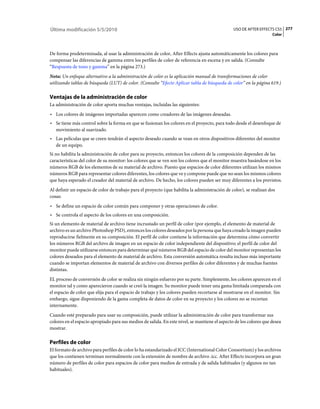 Última modificación 5/5/2010                                                                    USO DE AFTER EFFECTS CS5 277
                                                                                                                    Color



De forma predeterminada, al usar la administración de color, After Effects ajusta automáticamente los colores para
compensar las diferencias de gamma entre los perfiles de color de referencia en escena y en salida. (Consulte
“Respuesta de tono y gamma” en la página 273.)
Nota: Un enfoque alternativo a la administración de color es la aplicación manual de transformaciones de color
utilizando tablas de búsqueda (LUT) de color. (Consulte “Efecto Aplicar tabla de búsqueda de color” en la página 619.)

Ventajas de la administración de color
La administración de color aporta muchas ventajas, incluidas las siguientes:
• Los colores de imágenes importadas aparecen como creadores de las imágenes deseadas.
• Se tiene más control sobre la forma en que se fusionan los colores en el proyecto, para todo desde el desenfoque de
  movimiento al suavizado.
• Las películas que se creen tendrán el aspecto deseado cuando se vean en otros dispositivos diferentes del monitor
  de un equipo.
Si no habilita la administración de color para su proyecto, entonces los colores de la composición dependen de las
características del color de su monitor: los colores que se ven son los colores que el monitor muestra basándose en los
números RGB de los elementos de su material de archivo. Puesto que espacios de color diferentes utilizan los mismos
números RGB para representar colores diferentes, los colores que ve y compone puede que no sean los mismos colores
que haya esperado el creador del material de archivo. De hecho, los colores pueden ser muy diferentes a los previstos.
Al definir un espacio de color de trabajo para el proyecto (que habilita la administración de color), se realizan dos
cosas:
• Se define un espacio de color común para componer y otras operaciones de color.
• Se controla el aspecto de los colores en una composición.
Si un elemento de material de archivo tiene incrustado un perfil de color (por ejemplo, el elemento de material de
archivo es un archivo Photoshop PSD), entonces los colores deseados por la persona que haya creado la imagen pueden
reproducirse fielmente en su composición. El perfil de color contiene la información que determina cómo convertir
los números RGB del archivo de imagen en un espacio de color independiente del dispositivo; el perfil de color del
monitor puede utilizarse entonces para determinar qué números RGB del espacio de color del monitor representan los
colores deseados para el elemento de material de archivo. Esta conversión automática resulta incluso más importante
cuando se importan elementos de material de archivo con diversos perfiles de color diferentes y de muchas fuentes
distintas.
EL proceso de conversión de color se realiza sin ningún esfuerzo por su parte. Simplemente, los colores aparecen en el
monitor tal y como aparecieron cuando se creó la imagen. Su monitor puede tener una gama limitada comparada con
el espacio de color que elija para el espacio de trabajo y los colores pueden recortarse al mostrarse en el monitor. Sin
embargo, sigue disponiendo de la gama completa de datos de color en su proyecto y los colores no se recortan
internamente.
Cuando esté preparado para usar su composición, puede utilizar la administración de color para transformar sus
colores en el espacio apropiado para sus medios de salida. En este nivel, se mantiene el aspecto de los colores que desea
mostrar.

Perfiles de color
El formato de archivo para perfiles de color lo ha estandarizado el ICC (International Color Consortium) y los archivos
que los contienen terminan normalmente con la extensión de nombre de archivo .icc. After Effects incorpora un gran
número de perfiles de color para espacios de color para medios de entrada y de salida habituales (y algunos no tan
habituales).
 