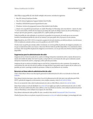 Última modificación 5/5/2010                                                                      USO DE AFTER EFFECTS CS5 278
                                                                                                                       Color



After Effects carga perfiles de color desde múltiples ubicaciones, incluidas las siguientes:
• Mac OS: Library/ColorSync/Profiles
• Mac OS: Library/Application Support/Adobe/Color/Profiles
• Windows: WINDOWSsystem32spooldriverscolor
• Windows: Archivos de programaCommon FilesAdobeColorProfiles
    Puede crear un perfil ICC personalizado con Adobe Photoshop. En Photoshop, seleccione Edición > Ajustes de color.
    En los menús RGB y CMYK del área Espacios de trabajo del cuadro de diálogo Ajustes de color de Photoshop, se
incluyen opciones para guardar y cargar perfiles ICC y definir perfiles personalizados.
Todos los perfiles de color utilizados en un proyecto se guardan en ese proyecto, de modo que no sea necesario
transferir manualmente perfiles de color de un sistema a otro para poder abrir el proyecto en otro sistema.
Nota: El perfil de color NTSC (1953) corresponde a equipos de televisión obsoletos y no debería utilizarse. Las televisiones
NTSC de definición estándar utilizan uno de los perfiles de color SDTV NTSC.
Al seleccionar un perfil, para entrada, salida o simulación, no verá los perfiles de películas de imágenes animadas a no
ser que su material de archivo sea Cineon o seleccione Mostrar todos los perfiles disponibles. Si su material de archivo
es Cineon, sólo verá perfiles de película de imágenes en movimiento, a no ser que seleccione Mostrar todos los perfiles
disponibles.

Sugerencias para la administración de color
Asegúrese de leer el texto de ayuda de los cuadros de diálogo Interpretar material de archivo, Ajustes del proyecto y
Ajustes del módulo de salida. Este texto le ayuda a comprender las conversiones de color que se realizarán cuando
interprete el material de archivo, componga y utilice películas procesadas.
Asegúrese de que su entorno de trabajo tenga un nivel de luz y temperatura de color constantes. Por ejemplo, las
características de color de la luz del sol cambian a lo largo del día, lo que puede variar el aspecto de los colores en la
pantalla; por tanto, mantenga cerradas las persianas o trabaje en una habitación sin ventanas.

Recursos en línea sobre la administración de color
Trish y Chris Meyer ofrecen una descripción general de la administración de color en un artículo en el sitio web
Artbeats.
Para obtener instrucciones paso a paso sobre el uso de la administración del color para crear películas para Web,
HDTV, película de imágenes en movimiento y otros medios comunes, visite el sitio web de Adobe.
Para ver un tutorial de vídeo sobre la administración de color en After Effects, visite el sitio web de Adobe.
Johan Steen incluye un artículo detallado en su sitio web (en inglés) que explica la administración de color en After
Effects. El artículo también describe cómo calibrar y crear un perfil de un monitor, cómo utilizar la administración de
color en Photoshop y cómo trabajar en un espacio de color lineal.
Para obtener información sobre perfiles de color, consulte el sitio web de International Color Consortium.
Charles Poynton ofrece un excelente conjunto de recursos en su sitio web sobre la tecnología y terminología del color.
 