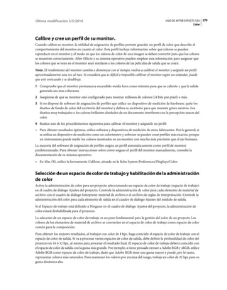 Última modificación 5/5/2010                                                                    USO DE AFTER EFFECTS CS5 279
                                                                                                                    Color




Calibre y cree un perfil de su monitor.
Cuando calibre su monitor, la utilidad de asignación de perfiles permite guardar un perfil de color que describe el
comportamiento del monitor en cuanto al color. Este perfil incluye información sobre qué colores se pueden
reproducir en el monitor y el modo en que los valores de color de una imagen se deben convertir para que los colores
se muestren correctamente. After Effects y su sistema operativo pueden emplear esta información para asegurar que
los colores que se vean en el monitor sean similares a los colores de las películas de salida que se creen.
Nota: El rendimiento del monitor cambia y disminuye con el tiempo; vuelva a calibrar el monitor y asígnele un perfil
aproximadamente una vez al mes. Si considera que es difícil o imposible calibrar el monitor según un estándar, puede
que esté anticuado y se desdibuje.
1 Compruebe que el monitor permanezca encendido media hora como mínimo para que se caliente y que la salida
   generada sea más coherente.
2 Asegúrese de que su monitor esté configurado para mostrar millones de colores (24 bits por píxel) o más.
3 Si no dispone de software de asignación de perfiles que utilice un dispositivo de medición de hardware, quite los
   diseños de fondo de color del escritorio del monitor y defina su escritorio para que muestre grises neutros. Los
   diseños muy trabajados o los colores brillantes alrededor de un documento interfieren con la percepción exacta del
   color.
4 Realice uno de los procedimientos siguientes para calibrar el monitor y asignarle un perfil:
• Para obtener resultados óptimos, utilice software y dispositivos de medición de otros fabricantes. Por lo general, si
  se utiliza un dispositivo de medición como un colorímetro y software se pueden crear perfiles más exactos, porque
  un instrumento puede medir los colores mostrados en un monitor con mucha más precisión que el ojo humano.
La mayoría del software de asignación de perfiles asigna un perfil automáticamente como perfil de monitor
predeterminado. Para obtener instrucciones sobre cómo asignar el perfil del monitor manualmente, consulte la
documentación de su sistema operativo.
• En Mac OS, utilice la herramienta Calibrar, situada en la ficha System Preferences/Displays/Color.


Selección de un espacio de color de trabajo y habilitación de la administración
de color
Active la administración de color para un proyecto seleccionando un espacio de color de trabajo (espacio de trabajo)
en el cuadro de diálogo Ajustes del proyecto. Controle la administración de color para cada elemento de material de
archivo con el cuadro de diálogo Interpretar material de archivo o el archivo de reglas de interpretación. Controle la
administración del color para cada elemento de salida en el cuadro de diálogo Ajustes del módulo de salida.
Si el Espacio de trabajo está definido a Ninguno en el cuadro de diálogo Ajustes del proyecto, la administración de
color estará deshabilitada para el proyecto.
La selección de un espacio de color de trabajo es un paso fundamental para la gestión del color de un proyecto Los
colores de los elementos de material de archivo se convierten en el espacio de color de trabajo como espacio de color
común para la composición.
Para obtener los mejores resultados, al trabajar con color de 8 bpc, haga coincidir el espacio de color de trabajo con el
espacio de color de salida. Si va a procesar varios espacios de color de salida, debe definir la profundidad de color del
proyecto en 16 ó 32 bpc, al menos para procesar el resultado final. El espacio de color de trabajo deberá coincidir con
el espacio de color de salida con la gama más grande. Por ejemplo, si tiene pensado extraer a Adobe RGB y sRGB, utilice
Adobe RGB como espacio de color de trabajo, dado que Adobe RGB tiene una gama mayor y puede, por lo tanto,
representar colores más saturados. Para mantener los valores por encima del rango, trabaje en color de 32 bpc para su
gama dinámica alta.
 