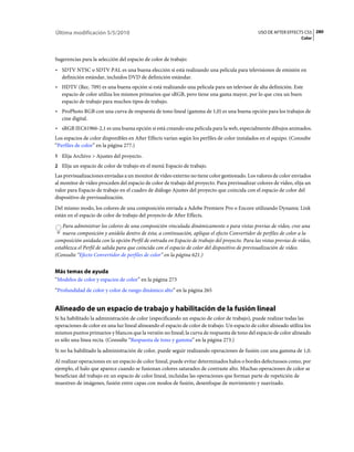 Última modificación 5/5/2010                                                                    USO DE AFTER EFFECTS CS5 280
                                                                                                                    Color



Sugerencias para la selección del espacio de color de trabajo:
• SDTV NTSC o SDTV PAL es una buena elección si está realizando una película para televisiones de emisión en
  definición estándar, incluidos DVD de definición estándar.
• HDTV (Rec. 709) es una buena opción si está realizando una película para un televisor de alta definición. Este
  espacio de color utiliza los mismos primarios que sRGB, pero tiene una gama mayor, por lo que crea un buen
  espacio de trabajo para muchos tipos de trabajo.
• ProPhoto RGB con una curva de respuesta de tono lineal (gamma de 1,0) es una buena opción para los trabajos de
  cine digital.
• sRGB IEC61966-2,1 es una buena opción si está creando una película para la web, especialmente dibujos animados.
Los espacios de color disponibles en After Effects varían según los perfiles de color instalados en el equipo. (Consulte
“Perfiles de color” en la página 277.)
1 Elija Archivo > Ajustes del proyecto.
2 Elija un espacio de color de trabajo en el menú Espacio de trabajo.
Las previsualizaciones enviadas a un monitor de vídeo externo no tiene color gestionado. Los valores de color enviados
al monitor de vídeo proceden del espacio de color de trabajo del proyecto. Para previsualizar colores de vídeo, elija un
valor para Espacio de trabajo en el cuadro de diálogo Ajustes del proyecto que coincida con el espacio de color del
dispositivo de previsualización.
Del mismo modo, los colores de una composición enviada a Adobe Premiere Pro o Encore utilizando Dynamic Link
están en el espacio de color de trabajo del proyecto de After Effects.
    Para administrar los colores de una composición vinculada dinámicamente o para vistas previas de vídeo, cree una
    nueva composición y anídela dentro de ésta; a continuación, aplique el efecto Convertidor de perfiles de color a la
composición anidada con la opción Perfil de entrada en Espacio de trabajo del proyecto. Para las vistas previas de vídeo,
establezca el Perfil de salida para que coincida con el espacio de color del dispositivo de previsualización de vídeo.
(Consulte “Efecto Convertidor de perfiles de color” en la página 621.)


Más temas de ayuda
“Modelos de color y espacios de color” en la página 273
“Profundidad de color y color de rango dinámico alto” en la página 265


Alineado de un espacio de trabajo y habilitación de la fusión lineal
Si ha habilitado la administración de color (especificando un espacio de color de trabajo), puede realizar todas las
operaciones de color en una luz lineal alineando el espacio de color de trabajo. Un espacio de color alineado utiliza los
mismos puntos primarios y blancos que la versión no lineal; la curva de respuesta de tono del espacio de color alineado
es sólo una línea recta. (Consulte “Respuesta de tono y gamma” en la página 273.)
Si no ha habilitado la administración de color, puede seguir realizando operaciones de fusión con una gamma de 1,0.
Al realizar operaciones en un espacio de color lineal, puede evitar determinados halos o bordes defectuosos como, por
ejemplo, el halo que aparece cuando se fusionan colores saturados de contraste alto. Muchas operaciones de color se
benefician del trabajo en un espacio de color lineal, incluidas las operaciones que forman parte de repetición de
muestreo de imágenes, fusión entre capas con modos de fusión, desenfoque de movimiento y suavizado.
 