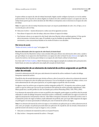 Última modificación 5/5/2010                                                                     USO DE AFTER EFFECTS CS5 281
                                                                                                                     Color



Si quiere utilizar un espacio de color de trabajo linearizado, hágalo cuando configure el proyecto, en vez de cambiar
posteriormente. De no hacerlo, los colores elegidos en el selector de color cambiarán al pasar a un espacio de color de
trabajo lineal, puesto que los colores de dentro de After Effects se interpretan como si estuvieran en el espacio de color
de trabajo.
Nota: Un espacio de color de trabajo lineal funciona mejor con mayores profundidades de color, (16 y 32 bpc), y no se
recomienda para color de 8 bpc.
❖ Seleccione Archivo > Ajustes del proyecto y realice una de las siguientes acciones:

• Para alinear el espacio de color de trabajo, seleccione Alinear el espacio de trabajo.
• Para fusionar colores en un espacio de color lineal, seleccione Mezclar colores mediante gamma 1.0 Esta opción
  afecta únicamente a la fusión entre capas. El resultado es que los fundidos de opacidad, el desenfoque de
  movimiento y otras características basadas en los modos de fusión se ven afectados.


Más temas de ayuda
“Modos de fusión y estilos de capas” en la página 150

Recursos adicionales sobre los espacios de color lineal y la fusión lineal
El blog ProLost de Stu Maschwitz incluye varias entradas útiles para obtener más información sobre cómo, cuándo y
por qué trabajar en un espacio de color lineal frente a un espacio de color no lineal. En esta referencia (en inglés), Stu
resume los motivos y las técnicas para trabajar en un espacio de color lineal y utilizar la fusión lineal.
En el sitio web ProVideo Coalition, Mark Christiansen incluye algunos ejemplos de resultados de la activación de la
fusión lineal, así como una explicación más amplia del concepto de fusión lineal.


Interpretación de un elemento de material de archivo asignando un perfil de
color de entrada
Controle la administración del color para cada elemento de material de archivo mediante el cuadro de diálogo
Interpretar material de archivo.
El perfil de color de entrada determina qué cálculos se llevan a cabo al convertir los colores de un elemento de material
de archivo en el espacio de color de trabajo para el proyecto. Si no se ha definido un espacio de trabajo, es decir, si no
existe administración de color para el proyecto, no se podrá asignar un perfil de color de entrada.
En algunos casos, los archivos que se importen tendrán integrados perfiles ICC. Al importar estos archivos, puede
confiar en que los colores que verá son los que el productor del material de archivo pretendia originalmente. After
Effects puede leer y escribir perfiles de color incrustados para archivos Photoshop (PSD), TIFF, PNG y JPEG.
Si un elemento de material de archivo no tiene un perfil de color integrado, puede asignar un perfil de color de entrada
utilizando el cuadro de diálogo Interpretar material de archivo o añadiendo o modificando una regla en el archivo de
reglas de interpretación (interpretation rules.txt). After Effects interpreta el elemento de material de archivo como si
el material de archivo de origen se hubiera creado utilizando este perfíl de color, por lo que debe asegurarse de asignar
un perfil igual (o al menos aproximado) al utilizado para crear el material de archivo de origen.
Nota: Si un elemento del material de archivo de origen se creó mediante una aplicación que no utiliza administración de
color como, por ejemplo, una película procesada desde una aplicación 3D, el perfil de color de entrada es básicamente el
perfil del monitor del sistema en el que la imagen se creó y se diseñó.
1 Seleccione un elemento de material de archivo en el panel Proyecto.
2 Elija Archivo > Interpretar material de archivo > Principal.
 