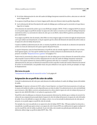 Última modificación 5/5/2010                                                                       USO DE AFTER EFFECTS CS5 282
                                                                                                                        Color



3 En la ficha Administración de color del cuadro de diálogo Interpretar material de archivo, seleccione un valor del
   menú Asignar perfil.
Si no aparece el perfil que desea en el menú Asignar perfil, seleccione Mostrar todos los perfiles disponibles.
4 Lea la información del área Descripción del cuadro de diálogo para confirmar que la conversión es la que desea y
   haga clic en Aceptar.
A los elementos de material de archivo que no sean RGB (por ejemplo, CMYK, Y'CbCr e imágenes RAW de cámara)
no se les puede asignar un perfil de entrada. Su espacio de color nativo se muestra en el cuadro de diálogo Interpretar
material de archivo. La conversión de valores de color que no son RGB a valores RGB se gestiona automáticamente
para cada formato.
Si no asigna un perfil de color de entrada y After Effects no tiene ninguna regla en el archivo de reglas de interpretación
con la que realizar una interpretación, se da por supuesto que los colores del elemento de material de archivo están en
el espacio de color de trabajo del proyecto.
Cuando se habilita la administración de color, se muestra el perfil de color de entrada de un elemento de material de
archivo en el área de información de la parte superior del panel Proyecto.
La opción Interpretar como luz lineal determina si el perfil de color de entrada asignado se interpreta como si fuera
lineal (gamma igual a 1,0). Esta opción también funciona cuando se desactiva la administración de color para el
proyecto. (Consulte “Respuesta de tono y gamma” en la página 273.)
Puede evitar la conversión de colores en el espacio de color de trabajo para un único elemento de material de archivo
seleccionando Conservar RGB en la ficha Administración de color del cuadro de diálogo Interpretar material de
archivo. Esta opción mantiene los números RGB; la apariencia del color no se mantiene. La desactivación de la
administración de color para un elemento de material de archivo específico resulta útil cuando el elemento de material
de archivo no está destinado a una pantalla visual, sino para utilizarlo en una capa de control, por ejemplo, un mapa
de desplazamiento.


Más temas de ayuda
“Interpretación de elementos de material de archivo” en la página 69


Asignación de un perfil de color de salida
Controle la administración del color para cada elemento de salida mediante el cuadro de diálogo Ajustes del módulo
de salida.
Importante: Al exportar a formato de SWF, utilice el menú Exportar, no el panel Cola de procesamiento, de modo que
los ajustes del módulo de salida no estén disponibles para este tipo de salida. Si la administración de color está habilitada
para el proyecto, After Effects convierte automáticamente los colores desde el espacio de color de trabajo del proyecto al
espacio de color sRGB IEC61966-2.1 al realizar la exportación a SWF.
El perfil de color de salida para un elemento de procesamiento determina los cálculos que se realizan al convertir los
colores de una composición procesada desde el espacio de color de trabajo del proyecto al espacio de color del medio
de salida. Si no se ha definido un espacio de trabajo, es decir, si no se ha activado la administración de color para el
proyecto, no se puede asignar un perfil de color de entrada.
Por ejemplo, tras crear una película en un espacio de color de trabajo HDTV (Rec. 709) para realizar la extracción a
una película, es posible que quiera extraer a un espacio de color Cineon/DPX con codificación de registro mediante el
uso de un perfil de color de salida en película. Si, por otro lado, está creando una película para televisión de alta
definición, deberá elegir un perfil de salida HDTV (Rec. 709).
 