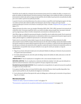 Última modificación 5/5/2010                                                                     USO DE AFTER EFFECTS CS5 283
                                                                                                                      Color



El perfil de color de salida de un elemento de procesamiento forma parte de un módulo de salida y se muestra en el
grupo de módulos de salida del panel Cola de procesamiento Puede asignar varios módulos de salida a un elemento de
procesamiento, donde cada cada uno tenga su propio perfil de color de salida, lo que le permite crear películas de salida
para varios medios a partir de una película procesada.
La opción Convertir en luz lineal determina si los colores se extraen a un perfil de color lineal (gamma igual a 1,0). Rara
vez resulta una buena idea realizar la salida en luz lineal para color de 8 bpc o 16 bpc, por lo que el ajuste
predeterminado para Convertir en luz lineal es Activado para 32 bpc. (Consulte “Respuesta de tono y gamma” en la
página 273.)
Algunos formatos de archivo como, por ejemplo, Photoshop (PSD), PNG, TIFF y JPEG, permiten la incrustración de
un perfil de color. Si incrusta un perfil de color en un archivo de salida, entonces puede tener una mayor certeza de
que los programas que utilicen el archivo interpretarán correctamente su información de color.
After Effects elige una calidad de representación basada en el perfil de color de salida seleccionado. Para la mayoría de
los tipos de salida, la calidad de representación es colorimétrica relativa (con compensación de puntos negros); para la
salida a película negativa, la calidad de representación es colorimétrica absoluta.
Puede evitar la conversión de colores desde el espacio de color de trabajo para un único elemento de salida
seleccionando Conservar RGB en la ficha Administración de color del cuadro de diálogo Ajustes del módulo de salida.
Esta opción mantiene los números RGB; la apariencia del color no se mantiene. La desactivación de la administración
de color para un elemento de material de archivo específico resulta útil cuando el elemento de material de archivo no
está destinado a una pantalla visual, sino para utilizarlo en una capa de control, por ejemplo, un mapa de
desplazamiento.
1 Haga clic en el texto subrayado situado junto al encabezado Módulo de salida para el elemento de procesamiento
   en el panel Cola de procesamiento.
2 En la ficha Administración de color del cuadro de diálogo Ajustes del módulos de salida, seleccione un valor del
   menú Perfil de salida.
sRGB IEC61966-2.1 Para la visualización en navegadores web u otros entornos basados en la web.

SDTV NTSC o SDTV PAL Para la visualización en televisión de definición estándar. Si el códec que está utilizando no
ajusta los niveles de luminancia, seleccione un perfil 16-235 para comprimir estos niveles.
Densidad de impresión Kodak 5218/7218 Para la visualización correspondiente a la captura de escenas de una película
en negativo de cámara Kodak 5218.
Si no aparece el perfil que desea en el menú Perfil de salida, seleccione Mostrar todos los perfiles disponibles. Esta
opción muestra perfiles de color de película de imágenes en movimiento.
3 Lea la información del área Descripción del cuadro de diálogo para confirmar que la conversión es la que desea y
   haga clic en Aceptar.


Más temas de ayuda
“Módulos de salida y Ajustes de módulos de salida” en la página 719
“Procesamiento y exportación de una película utilizando la cola de procesamiento” en la página 710
 