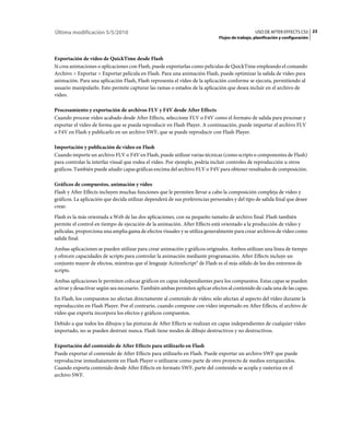 Última modificación 5/5/2010                                                                     USO DE AFTER EFFECTS CS5 23
                                                                              Flujos de trabajo, planificación y configuración



Exportación de vídeo de QuickTime desde Flash
Si crea animaciones o aplicaciones con Flash, puede exportarlas como películas de QuickTime empleando el comando
Archivo > Exportar > Exportar película en Flash. Para una animación Flash, puede optimizar la salida de vídeo para
animación. Para una aplicación Flash, Flash representa el vídeo de la aplicación conforme se ejecuta, permitiendo al
usuario manipularlo. Esto permite capturar las ramas o estados de la aplicación que desea incluir en el archivo de
vídeo.

Procesamiento y exportación de archivos FLV y F4V desde After Effects
Cuando procese vídeo acabado desde After Effects, seleccione FLV o F4V como el formato de salida para procesar y
exportar el vídeo de forma que se pueda reproducir en Flash Player. A continuación, puede importar el archivo FLV
o F4V en Flash y publicarlo en un archivo SWF, que se puede reproducir con Flash Player.

Importación y publicación de vídeo en Flash
Cuando importe un archivo FLV o F4V en Flash, puede utilizar varias técnicas (como scripts o componentes de Flash)
para controlar la interfaz visual que rodea el vídeo. Por ejemplo, podría incluir controles de reproducción u otros
gráficos. También puede añadir capas gráficas encima del archivo FLV o F4V para obtener resultados de composición.

Gráficos de compuestos, animación y vídeo
Flash y After Effects incluyen muchas funciones que le permiten llevar a cabo la composición compleja de vídeo y
gráficos. La aplicación que decida utilizar dependerá de sus preferencias personales y del tipo de salida final que desee
crear.
Flash es la más orientada a Web de las dos aplicaciones, con su pequeño tamaño de archivo final. Flash también
permite el control en tiempo de ejecución de la animación. After Effects está orientado a la producción de vídeo y
películas, proporciona una amplia gama de efectos visuales y se utiliza generalmente para crear archivos de vídeo como
salida final.
Ambas aplicaciones se pueden utilizar para crear animación y gráficos originales. Ambos utilizan una línea de tiempo
y ofrecen capacidades de scripts para controlar la animación mediante programación. After Effects incluye un
conjunto mayor de efectos, mientras que el lenguaje ActionScript® de Flash es el más sólido de los dos entornos de
scripts.
Ambas aplicaciones le permiten colocar gráficos en capas independientes para los compuestos. Estas capas se pueden
activar y desactivar según sea necesario. También ambas permiten aplicar efectos al contenido de cada una de las capas.
En Flash, los compuestos no afectan directamente al contenido de vídeo; sólo afectan al aspecto del vídeo durante la
reproducción en Flash Player. Por el contrario, cuando compone con vídeo importado en After Effects, el archivo de
vídeo que exporta incorpora los efectos y gráficos compuestos.
Debido a que todos los dibujos y las pinturas de After Effects se realizan en capas independientes de cualquier vídeo
importado, no se pueden destruir nunca. Flash tiene modos de dibujo destructivos y no destructivos.

Exportación del contenido de After Effects para utilizarlo en Flash
Puede exportar el contenido de After Effects para utilizarlo en Flash. Puede exportar un archivo SWF que puede
reproducirse inmediatamente en Flash Player o utilizarse como parte de otro proyecto de medios enriquecidos.
Cuando exporta contenido desde After Effects en formato SWF, parte del contenido se acopla y rasteriza en el
archivo SWF.
 
