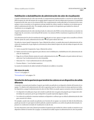 Última modificación 5/5/2010                                                                     USO DE AFTER EFFECTS CS5 284
                                                                                                                      Color




Habilitación o deshabilitación de administración de color de visualización
Cuando la administración de color está activada, el comportamiento predeterminado es convertir los valores de píxel
RGB al espacio de color del monitor de su equipo desde el espacio de color de trabajo para el proyecto. Se mantendrá
la apariencia del color, pero no los números RGB. Este comportamiento resulta adecuado en la mayoría de los casos,
aunque a veces es necesario ver la apariencia real que tendrán los colores cuando se visualicen en un sistema que no
utilice la administración del color. Por ejemplo, puede que necesite ver la apariencia que tendrán los colores al
visualizarse en un navegador web.
Cuando la administración de color está desactivada, los valores de color RGB se envían directamente a su monitor sin
ningún tipo de conversión a través del perfil del monitor. Los números RGB se mantienen; la apariencia del color no
se mantiene.
Si la administración de color de visualización esté activada para un visor, aparece un signo más en amarillo en el botón
Mostrar ajustes de canal y administración de color        de la parte inferior del visor.
En todos los visores (panel Composición, Capa o Material de archivo), se puede seleccionar la administración de los
colores de visualización, lo que implica la conversión de colores desde el espacio de color de trabajo al espacio de color
del monitor.
1 Active un panel de Composición, Capa o Material de archivo
2 Realice una de las acciones siguientes para alternar entre la habilitación y deshabilitación de la administración de
   color de visualización.
• Haga clic en el botón Mostrar ajustes de canal y administración de color         situado en la parte inferior del visor y
  seleccione Usar la administración de color de pantalla.
• Seleccione Ver > Usar la administración de color de pantalla.
• Presione Mayús + / (en el teclado numérico).
Los ajustes de simulación de salida (incluida la Simulación sin salida) se recuerdan.


Más temas de ayuda
“Visores” en la página 37
“Previsualización” en la página 176


Simulación de la apariencia que tendrán los colores en un dispositivo de salida
diferente
A menudo, es necesario previsualizar el aspecto que tendrá una película en un dispositivo distinto del monitor de su
equipo. Un objetivo de la administración del color es garantizar que los colores tienen la misma apariencia en todos
los dispositivos, aunque la administración de color de After Effects no puede superar escenarios como los siguientes:
• Un dispositivo de salida para el que esté creando su película tiene una gama más pequeña que el espacio de color
  de trabajo de su proyecto, por lo que el dispositivo no puede representar algunos colores.
• Los colores de su película se muestran mediante un dispositivo o software que no utiliza la administración de color
  para convertir los colores.
Por ejemplo, cuando está creando una película con el monitor de un equipo y un monitor de vídeo de alta definición,
puede que necesite ver qué aspecto tendrá la película cuando la transfiera a un archivo de película determinado y la
proyecte en condiciones normales de visualización en sala de cine.
En estas situaciones como estas, deseará previsualizar la apariencia que tendrán los colores cuando se muestren en un
dispositivo distinto al monitor de su equipo. La simulación de salida requiere la administración de color de pantalla.
 