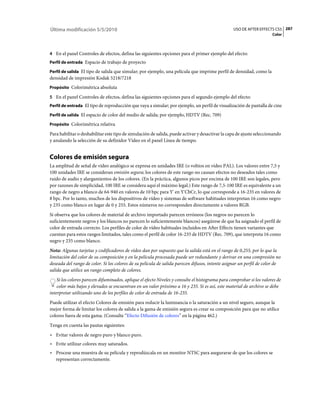 Última modificación 5/5/2010                                                                     USO DE AFTER EFFECTS CS5 287
                                                                                                                      Color



4 En el panel Controles de efectos, defina las siguientes opciones para el primer ejemplo del efecto:
Perfil de entrada Espacio de trabajo de proyecto

Perfil de salida El tipo de salida que simular; por ejemplo, una película que imprime perfil de densidad, como la
densidad de impresión Kodak 5218/7218
Propósito Colorimétrica absoluta

5 En el panel Controles de efectos, defina las siguientes opciones para el segundo ejemplo del efecto:
Perfil de entrada El tipo de reproducción que vaya a simular; por ejemplo, un perfil de visualización de pantalla de cine

Perfil de salida El espacio de color del medio de salida; por ejemplo, HDTV (Rec. 709)

Propósito Colorimétrica relativa

Para habilitar o deshabilitar este tipo de simulación de salida, puede activar y desactivar la capa de ajuste seleccionando
y anulando la selección de su definidor Vídeo en el panel Línea de tiempo.


Colores de emisión segura
La amplitud de señal de vídeo analógico se expresa en unidades IRE (o voltios en vídeo PAL). Los valores entre 7,5 y
100 unidades IRE se consideran emisión segura; los colores de este rango no causan efectos no deseados tales como
ruido de audio y alargamientos de los colores. (En la práctica, algunos picos por encima de 100 IRE son legales, pero
por razones de simplicidad, 100 IRE se considera aquí el máximo legal.) Este rango de 7,5-100 IRE es equivalente a un
rango de negro a blanco de 64-940 en valores de 10 bpc para Y' en Y'CbCr, lo que corresponde a 16-235 en valores de
8 bpc. Por lo tanto, muchos de los dispositivos de vídeo y sistemas de software habituales interpretan 16 como negro
y 235 como blanco en lugar de 0 y 255. Estos números no corresponden directamente a valores RGB.
Si observa que los colores de material de archivo importado parecen erróneos (los negros no parecen lo
suficientemente negros y los blancos no parecen lo suficientemente blancos) asegúrese de que ha asignado el perfil de
color de entrada correcto. Los perfiles de color de vídeo habituales incluidos en After Effects tienen variantes que
cuentan para estos rangos limitados, tales como el perfil de color 16-235 de HDTV (Rec. 709), que interpreta 16 como
negro y 235 como blanco.
Nota: Algunas tarjetas y codificadores de vídeo dan por supuesto que la salida está en el rango de 0,255, por lo que la
limitación del color de su composición y en la película procesada puede ser redundante y derivar en una compresión no
deseada del rango de color. Si los colores de su película de salida parecen difusos, intente asignar un perfil de color de
salida que utilice un rango completo de colores.
    Si los colores parecen difuminados, aplique el efecto Niveles y consulte el histograma para comprobar si los valores de
    color más bajos y elevados se encuentran en un valor próximo a 16 y 235. Si es así, este material de archivo se debe
interpretar utilizando uno de los perfiles de color de entrada de 16-235.
Puede utilizar el efecto Colores de emisión para reducir la luminancia o la saturación a un nivel seguro, aunque la
mejor forma de limitar los colores de salida a la gama de emisión segura es crear su composición para que no utilice
colores fuera de esta gama. (Consulte “Efecto Difusión de colores” en la página 462.)
Tenga en cuenta las pautas siguientes:
• Evitar valores de negro puro y blanco puro.
• Evite utilizar colores muy saturados.
• Procese una muestra de su película y reprodúzcala en un monitor NTSC para asegurarse de que los colores se
  representan correctamente.
 