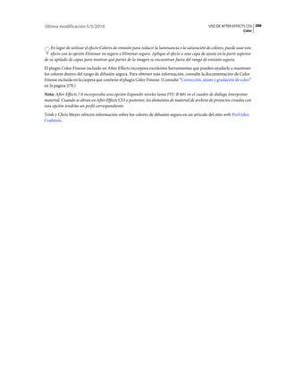 Última modificación 5/5/2010                                                                      USO DE AFTER EFFECTS CS5 288
                                                                                                                       Color



    En lugar de utilizar el efecto Colores de emisión para reducir la luminancia o la saturación de colores, puede usar este
    efecto con la opción Eliminar no seguro o Eliminar seguro. Aplique el efecto a una capa de ajuste en la parte superior
de su apilado de capas para mostrar qué partes de la imagen se encuentran fuera del rango de emisión segura.
El plugin Color Finesse incluido en After Effects incorpora excelentes herramientas que pueden ayudarle a mantener
los colores dentro del rango de difusión segura. Para obtener más información, consulte la documentación de Color
Finesse incluida en la carpeta que contiene el plugin Color Finesse. (Consulte “Corrección, ajuste y gradación de color”
en la página 270.)
Nota: After Effects 7.0 incorporaba una opción Expandir niveles luma ITU-R 601 en el cuadro de diálogo Interpretar
material. Cuando se abran en After Effects CS3 o posterior, los elementos de material de archivo de proyectos creados con
esta opción tendrán un perfil correspondiente.
Trish y Chris Meyer ofrecen información sobre los colores de difusión segura en un artículo del sitio web ProVideo
Coalition.
 