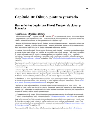 Última modificación 5/5/2010                                                                                                    289




Capítulo 10: Dibujo, pintura y trazado

Herramientas de pintura: Pincel, Tampón de clonar y
Borrador
Herramientas y trazos de pintura
Las herramientas Pincel , Tampón de clonar y Borrador               son herramientas de pintura. Se utilizan en el panel
Capa para aplicar trazos de pintura a una capa. Cada herramienta de pintura aplica marcas de pincel que modifican el
color o la transparencia de un área de una capa sin modificar el origen de capa.
Cada trazo de pintura tiene su propia barra de duración, propiedades Opciones de trazo y propiedades Transformar
que puede ver y modificar en el panel Línea de tiempo. Cada trazo de pintura se nombra, de forma predeterminada,
según la herramienta que lo creó, con un número que indica el orden en que se dibujó.
En cualquier momento después de dibujar un trazo de pintura, puede modificar y animar sus propiedades utilizando
las mismas técnicas que se utilizan para modificar las propiedades y duración de una capa. Puede copiar propiedades
de trazado de forma de trazos de pintura a y desde propiedades para trazados de capa de forma y trazados de
movimiento. Para obtener más rendimiento y flexibilidad, puede vincular esas propiedades utilizando expresiones.
(Consulte “Creación de formas y máscaras” en la página 306 y “Adición, edición y eliminación de expresiones” en la
página 662.)
Importante: Para especificar los ajustes para un trazo de pintura antes de aplicarlo, utilice los paneles Pintura y Pinceles.
Para cambiar y animar propiedades de un trazo de pintura después de aplicarlo, utilice las propiedades del trazo del
panel Línea de tiempo.
Las marcas de pincel individual se distribuyen a lo largo de cada trazo de pintura, aunque parezca que las marcas surjan
juntas para formar un trazo continuo con los ajustes predeterminados. Los ajustes Pincel para cada pincel indicados
en el panel Pinceles determinan la forma, el espaciado y otras propiedades de las marcas de pincel; estas propiedades
de Opciones de trazo también se pueden modificar para cada trazo en el panel Línea de tiempo.
En After Effects, los trazos de pintura son objetos vectoriales, lo que significa que se pueden ampliar sin pérdida alguna
de calidad. En algunas aplicaciones, como Photoshop, los trazos de pintura son objetos rasterizados. (Consulte “Acerca
de los gráficos vectoriales y las imágenes rasterizadas” en la página 299.)
Los grupos de trazos de pintura aparecen en el panel Línea de tiempo como instancias del Efecto Pintura. Cada
instancia del Efecto Pintura tiene una opción Pintar en transparente. Si selecciona esta opción, se ignora la imagen de
origen de capa y todos los efectos que preceden a esta instancia del Efecto Pintura en el orden de colocación del efecto;
los trazos de pintura se aplican en una capa transparente.
   Para algunas tareas de pintura, dibujo, clonación y retoque, puede querer utilizar las sofisticadas herramientas de
   pintura proporcionadas por Adobe Photoshop. Consulte “Utilización de Photoshop y After Effects” en la página 20.
Nota: La herramienta Pincel tipo rotoscopia comparte algunas funciones con las herramientas de pintura y con los trazos
de Pincel tipo rotoscopia se puede trabajar en muchas ocasiones del mismo modo que con los trazos de pintura. Para
obtener información sobre la herramienta Pincel tipo rotoscopia y sus trazos, consulte “Fotogramas base, espacios y trazos
de Pincel tipo rotoscopia” en la página 393.
Para ver un tutorial de vídeo sobre el uso de las herramientas de pintura (en inglés), visite el sitio web de Adobe.
 