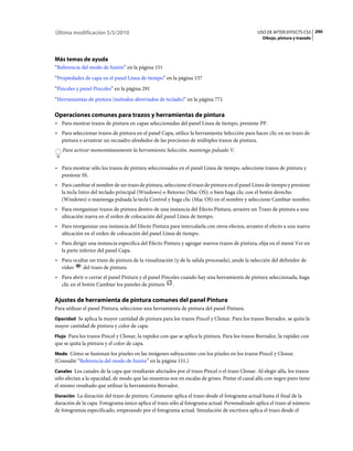 Última modificación 5/5/2010                                                                    USO DE AFTER EFFECTS CS5 290
                                                                                                  Dibujo, pintura y trazado




Más temas de ayuda
“Referencia del modo de fusión” en la página 151
“Propiedades de capa en el panel Línea de tiempo” en la página 137
“Pinceles y panel Pinceles” en la página 291
“Herramientas de pintura (métodos abreviados de teclado)” en la página 771

Operaciones comunes para trazos y herramientas de pintura
• Para mostrar trazos de pintura en capas seleccionadas del panel Línea de tiempo, presione PP.
• Para seleccionar trazos de pintura en el panel Capa, utilice la herramienta Selección para hacer clic en un trazo de
  pintura o arrastrar un recuadro alrededor de las porciones de múltiples trazos de pintura.
   Para activar momentáneamente la herramienta Selección, mantenga pulsado V.


• Para mostrar sólo los trazos de pintura seleccionados en el panel Línea de tiempo, seleccione trazos de pintura y
  presione SS.
• Para cambiar el nombre de un trazo de pintura, seleccione el trazo de pintura en el panel Línea de tiempo y presione
  la tecla Intro del teclado principal (Windows) o Retorno (Mac OS); o bien haga clic con el botón derecho
  (Windows) o mantenga pulsada la tecla Control y haga clic (Mac OS) en el nombre y seleccione Cambiar nombre.
• Para reorganizar trazos de pintura dentro de una instancia del Efecto Pintura, arrastre un Trazo de pintura a una
  ubicación nueva en el orden de colocación del panel Línea de tiempo.
• Para reorganizar una instancia del Efecto Pintura para intercalarla con otros efectos, arrastre el efecto a una nueva
  ubicación en el orden de colocación del panel Línea de tiempo.
• Para dirigir una instancia especifica del Efecto Pintura y agregar nuevos trazos de pintura, elija en el menú Ver en
  la parte inferior del panel Capa.
• Para ocultar un trazo de pintura de la visualización (y de la salida procesada), anule la selección del definidor de
  vídeo     del trazo de pintura.
• Para abrir o cerrar el panel Pintura y el panel Pinceles cuando hay una herramienta de pintura seleccionada, haga
  clic en el botón Cambiar los paneles de pintura .

Ajustes de herramienta de pintura comunes del panel Pintura
Para utilizar el panel Pintura, seleccione una herramienta de pintura del panel Pintura.
Opacidad Se aplica la mayor cantidad de pintura para los trazos Pincel y Clonar. Para los trazos Borrador, se quita la
mayor cantidad de pintura y color de capa.
Flujo Para los trazos Pincel y Clonar, la rapidez con que se aplica la pintura. Para los trazos Borrador, la rapidez con
que se quita la pintura y el color de capa.
Modo Cómo se fusionan los píxeles en las imágenes subyacentes con los píxeles en los trazos Pincel y Clonar.
(Consulte “Referencia del modo de fusión” en la página 151.)
Canales Los canales de la capa que resultarán afectados por el trazo Pincel o el trazo Clonar. Al elegir alfa, los trazos
sólo afectan a la opacidad, de modo que las muestras son en escalas de grises. Pintar el canal alfa con negro puro tiene
el mismo resultado que utilizar la herramienta Borrador.
Duración La duración del trazo de pintura. Constante aplica el trazo desde el fotograma actual hasta el final de la
duración de la capa. Fotograma único aplica el trazo sólo al fotograma actual. Personalizado aplica el trazo al número
de fotogramas especificado, empezando por el fotograma actual. Simulación de escritura aplica el trazo desde el
 