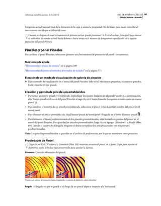 Última modificación 5/5/2010                                                                     USO DE AFTER EFFECTS CS5 291
                                                                                                    Dibujo, pintura y trazado



fotograma actual hasta el final de la duración de la capa y anima la propiedad Fin del trazo para hacer coincidir el
movimiento con el que se dibujó el trazo.
  Cuando se dispone de una herramienta de pintura activa, puede presionar 1 ó 2 (en el teclado principal) para mover
  el indicador de tiempo actual hacia delante o hacia atrás en el número de fotogramas especificado en la opción
Duración del panel Pintura.


Pinceles y panel Pinceles
Para utilizar el panel Pinceles, seleccione primero una herramienta de pintura en el panel Herramientas.


Más temas de ayuda
“Herramientas y trazos de pintura” en la página 289
“Herramientas de pintura (métodos abreviados de teclado)” en la página 771

Elección de un modo de visualización de galería de pinceles
❖ Elija un modo de visualización en el menú del panel Pinceles: Sólo texto, Miniaturas pequeñas, Miniaturas grandes,
   Lista pequeña o Lista grande.

Creación y gestión de pinceles preestablecidos
• Para crear un nuevo pincel preestablecido, especifique los ajustes deseados en el panel Pinceles y, a continuación,
  elija Nuevo pincel en el menú del panel Pinceles o haga clic en el botón Guardar los ajustes actuales como un nuevo
  pincel .
• Pata cambiar el nombre de un pincel preestablecido, seleccione el pincel y elija Cambiar nombre del pincel en el
  menú panel.
• Para eliminar un pincel preestablecido, elija Eliminar pincel del menú panel o haga clic en el botón Eliminar pincel     .
• Para restaurar el ajuste predeterminado de los pinceles preestablecidos, elija Restablecer puntas del pincel en el
  menú del panel Pinceles. Para guardar los pinceles personalizados, haga clic en Agregar (Windows) o Añadir (Mac
  OS) cuando el cuadro de diálogo le pregunte si desea reemplazar los pinceles actuales con los pinceles
  predeterminadas.
Nota: Los pinceles preestablecidos se guardan en el archivo de preferencias, por lo que se mantienen entre proyectos.

Propiedades de Pincel
    Haga clic en Ctrl (Windows) o Comando (Mac OS) mientras arrastra el pincel en el panel Capa para ajustar el
    diámetro; suelte la tecla y siga arrastrando para ajustar la dureza.
Diámetro Controla el tamaño del pincel.




Trazos con valores de diámetro bajos (izquierda) y valores de diámetro altos (derecha)


Ángulo El ángulo en que se girará el eje largo de un pincel elíptico respecto a la horizontal.
 