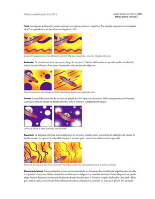 Última modificación 5/5/2010                                                                                       USO DE AFTER EFFECTS CS5 292
                                                                                                                     Dibujo, pintura y trazado



Nota: Los ángulos del pincel se pueden expresar con valores positivos y negativos. Por ejemplo, un pincel con un ángulo
de 45º es equivalente a un pincel con un ángulo de -135º.




Los pinceles angulares crean trazos biselados: pincel de 45 grados (izquierda) y pincel de -45 grados (derecha).


Redondez La relación entre los ejes corto y largo de un pincel. El valor 100% indica un pincel circular, el valor 0%
indica un pincel lineal, y los valores intermedios indican pinceles elípticos.




Trazos de pincel con una redondez del 100% (izquierda) y distintos porcentajes (derecha)


Dureza Controla la transición de un trazo de pincel de 100% opaco en el centro a 100% transparente en los bordes.
Aunque se utilicen ajustes de dureza elevados, sólo el centro es completamente opaco.




Ajustes de dureza al 100% (izquierda) y 0% (derecha)


Espaciado La distancia entre las marcas del pincel en un trazo, medido como porcentaje del diámetro del pincel. Al
deseleccionar esta opción, la velocidad a la que se arrastra para crear el trazo determina el espaciado.




Reducción del espaciado para trazos continuos (izquierda); aumento del espaciado para trazos de guiones (derecha).


Dinámica del pincel Estos ajustes determinan cómo controlarán las funciones de una tableta de digitalización sensible
a la presión (como una tableta pluma Wacom) las marcas del pincel y como las afectarán. Para cada pincel, se puede
elegir Presión de pluma, Inclinación de pluma o Rueda de estilo para el Tamaño, Ángulo, Redondez, Opacidad y Flujo
para indicar qué características de la tableta pluma desea utilizar para controlar las marcas de pincel. Por ejemplo,
 