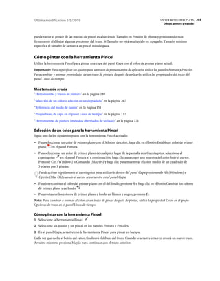 Última modificación 5/5/2010                                                                       USO DE AFTER EFFECTS CS5 293
                                                                                                     Dibujo, pintura y trazado



puede variar el grosor de las marcas de pincel estableciendo Tamaño en Presión de pluma y presionando más
firmemente al dibujar algunas porciones del trazo. Si Tamaño no está establecido en Apagado, Tamaño mínimo
especifica el tamaño de la marca de pincel más delgada.


Cómo pintar con la herramienta Pincel
Utilice la herramienta Pincel para pintar una capa del panel Capa con el color de primer plano actual.
Importante: Para especificar los ajustes para un trazo de pintura antes de aplicarlo, utilice los paneles Pintura y Pinceles.
Para cambiar y animar propiedades de un trazo de pintura después de aplicarlo, utilice las propiedades del trazo del
panel Línea de tiempo.


Más temas de ayuda
“Herramientas y trazos de pintura” en la página 289
“Selección de un color o edición de un degradado” en la página 267
“Referencia del modo de fusión” en la página 151
“Propiedades de capa en el panel Línea de tiempo” en la página 137
“Herramientas de pintura (métodos abreviados de teclado)” en la página 771

Selección de un color para la herramienta Pincel
Sigua uno de los siguientes pasos con la herramienta Pincel activada:
• Para seleccionar un color de primer plano con el Selector de color, haga clic en el botón Establecer color de primer
  plano     en el panel Pintura.
• Para seleccionar un color de primer plano de cualquier lugar de la pantalla con Cuentagotas, seleccione el
  cuentagotas      en el panel Pintura y, a continuación, haga clic para coger una muestra del color bajo el cursor.
  Presione Ctrl (Windows) o Comando (Mac OS) y haga clic para muestrear el color medio de un cuadrado de
  3 píxeles por 3 píxeles.
   Puede activar rápidamente el cuentagotas para utilizarlo dentro del panel Capa presionando Alt (Windows) u
   Opción (Mac OS) cuando el cursor se encuentre en el panel Capa.
• Para intercambiar el color del primer plano con el del fondo, presione X o haga clic en el botón Cambiar los colores
  de primer plano y de fondo
• Para restaurar los colores de primer plano y fondo en blanco y negro, presione D.
Nota: Para cambiar o animar el color de un trazo de pincel después de pintar, utilice la propiedad Color en el grupo
Opciones de trazo en el panel Línea de tiempo.

Cómo pintar con la herramienta Pincel
1 Seleccione la herramienta Pincel        .
2 Seleccione los ajustes y un pincel en los paneles Pintura y Pinceles.
3 En el panel Capa, arrastre con la herramienta Pincel para pintar en la capa.
Cada vez que suelte el botón del ratón, finalizará el dibujo del trazo. Cuando lo arrastre otra vez, creará un nuevo trazo.
Arrastre mientras presiona Mayús para continuar con el trazo anterior.
 