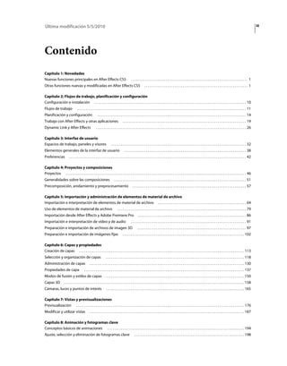 Última modificación 5/5/2010                                                                                                                                                                                                                        iii




Contenido
Capítulo 1: Novedades
Nuevas funciones principales en After Effects CS5                                                  ...................................................................... 1
Otras funciones nuevas y modificadas en After Effects CS5                                                          .............................................................. 1

Capítulo 2: Flujos de trabajo, planificación y configuración
Configuración e instalación . . . . . . . . . . . . . . . . . . . . . . . . . . . . . . . . . . . . . . . . . . . . . . . . . . . . . . . . . . . . . . . . . . . . . . . . . . . . . . . . . . . . . . . . . . . 10
Flujos de trabajo                   . . . . . . . . . . . . . . . . . . . . . . . . . . . . . . . . . . . . . . . . . . . . . . . . . . . . . . . . . . . . . . . . . . . . . . . . . . . . . . . . . . . . . . . . . . . . . . . . . . . . . 11
Planificación y configuración                               . . . . . . . . . . . . . . . . . . . . . . . . . . . . . . . . . . . . . . . . . . . . . . . . . . . . . . . . . . . . . . . . . . . . . . . . . . . . . . . . . . . . . . . . . 14
Trabajo con After Effects y otras aplicaciones                                           . . . . . . . . . . . . . . . . . . . . . . . . . . . . . . . . . . . . . . . . . . . . . . . . . . . . . . . . . . . . . . . . . . . . . . . . . . 19
Dynamic Link y After Effects                              . . . . . . . . . . . . . . . . . . . . . . . . . . . . . . . . . . . . . . . . . . . . . . . . . . . . . . . . . . . . . . . . . . . . . . . . . . . . . . . . . . . . . . . . . . 26

Capítulo 3: Interfaz de usuario
Espacios de trabajo, paneles y visores                                      . . . . . . . . . . . . . . . . . . . . . . . . . . . . . . . . . . . . . . . . . . . . . . . . . . . . . . . . . . . . . . . . . . . . . . . . . . . . . . . . . 32
Elementos generales de la interfaz de usuario                                              . . . . . . . . . . . . . . . . . . . . . . . . . . . . . . . . . . . . . . . . . . . . . . . . . . . . . . . . . . . . . . . . . . . . . . . . . 38
Preferencias               . . . . . . . . . . . . . . . . . . . . . . . . . . . . . . . . . . . . . . . . . . . . . . . . . . . . . . . . . . . . . . . . . . . . . . . . . . . . . . . . . . . . . . . . . . . . . . . . . . . . . . . . . . 42

Capítulo 4: Proyectos y composiciones
Proyectos . . . . . . . . . . . . . . . . . . . . . . . . . . . . . . . . . . . . . . . . . . . . . . . . . . . . . . . . . . . . . . . . . . . . . . . . . . . . . . . . . . . . . . . . . . . . . . . . . . . . . . . . . . . . 46
Generalidades sobre las composiciones                                           . . . . . . . . . . . . . . . . . . . . . . . . . . . . . . . . . . . . . . . . . . . . . . . . . . . . . . . . . . . . . . . . . . . . . . . . . . . . . . . 51
Precomposición, anidamiento y preprocesamiento                                                       . . . . . . . . . . . . . . . . . . . . . . . . . . . . . . . . . . . . . . . . . . . . . . . . . . . . . . . . . . . . . . . . . . . . 57

Capítulo 5: Importación y administración de elementos de material de archivo
Importación e interpretación de elementos de material de archivo . . . . . . . . . . . . . . . . . . . . . . . . . . . . . . . . . . . . . . . . . . . . . . . . . . . . . 64
Uso de elementos de material de archivo                                             . . . . . . . . . . . . . . . . . . . . . . . . . . . . . . . . . . . . . . . . . . . . . . . . . . . . . . . . . . . . . . . . . . . . . . . . . . . . . 79
Importación desde After Effects y Adobe Premiere Pro                                                       . . . . . . . . . . . . . . . . . . . . . . . . . . . . . . . . . . . . . . . . . . . . . . . . . . . . . . . . . . . . . . . . . 86
Importación e interpretación de vídeo y de audio                                                   . . . . . . . . . . . . . . . . . . . . . . . . . . . . . . . . . . . . . . . . . . . . . . . . . . . . . . . . . . . . . . . . . . . . . 91
Preparación e importación de archivos de imagen 3D                                                         . . . . . . . . . . . . . . . . . . . . . . . . . . . . . . . . . . . . . . . . . . . . . . . . . . . . . . . . . . . . . . . . . 97
Preparación e importación de imágenes fijas                                              . . . . . . . . . . . . . . . . . . . . . . . . . . . . . . . . . . . . . . . . . . . . . . . . . . . . . . . . . . . . . . . . . . . . . . . . . 102

Capítulo 6: Capas y propiedades
Creación de capas . . . . . . . . . . . . . . . . . . . . . . . . . . . . . . . . . . . . . . . . . . . . . . . . . . . . . . . . . . . . . . . . . . . . . . . . . . . . . . . . . . . . . . . . . . . . . . . . . . . 113
Selección y organización de capas                                     . . . . . . . . . . . . . . . . . . . . . . . . . . . . . . . . . . . . . . . . . . . . . . . . . . . . . . . . . . . . . . . . . . . . . . . . . . . . . . . . . . . 118
Administración de capas                           . . . . . . . . . . . . . . . . . . . . . . . . . . . . . . . . . . . . . . . . . . . . . . . . . . . . . . . . . . . . . . . . . . . . . . . . . . . . . . . . . . . . . . . . . . . . . 130
Propiedades de capa                         . . . . . . . . . . . . . . . . . . . . . . . . . . . . . . . . . . . . . . . . . . . . . . . . . . . . . . . . . . . . . . . . . . . . . . . . . . . . . . . . . . . . . . . . . . . . . . . . 137
Modos de fusión y estilos de capas                                    . . . . . . . . . . . . . . . . . . . . . . . . . . . . . . . . . . . . . . . . . . . . . . . . . . . . . . . . . . . . . . . . . . . . . . . . . . . . . . . . . . . 150
Capas 3D             . . . . . . . . . . . . . . . . . . . . . . . . . . . . . . . . . . . . . . . . . . . . . . . . . . . . . . . . . . . . . . . . . . . . . . . . . . . . . . . . . . . . . . . . . . . . . . . . . . . . . . . . . . . . 158
Cámaras, luces y puntos de interés                                    . . . . . . . . . . . . . . . . . . . . . . . . . . . . . . . . . . . . . . . . . . . . . . . . . . . . . . . . . . . . . . . . . . . . . . . . . . . . . . . . . . . 165

Capítulo 7: Vistas y previsualizaciones
Previsualización . . . . . . . . . . . . . . . . . . . . . . . . . . . . . . . . . . . . . . . . . . . . . . . . . . . . . . . . . . . . . . . . . . . . . . . . . . . . . . . . . . . . . . . . . . . . . . . . . . . . . 176
Modificar y utilizar vistas                       . . . . . . . . . . . . . . . . . . . . . . . . . . . . . . . . . . . . . . . . . . . . . . . . . . . . . . . . . . . . . . . . . . . . . . . . . . . . . . . . . . . . . . . . . . . . . 187

Capítulo 8: Animación y fotogramas clave
Conceptos básicos de animaciones . . . . . . . . . . . . . . . . . . . . . . . . . . . . . . . . . . . . . . . . . . . . . . . . . . . . . . . . . . . . . . . . . . . . . . . . . . . . . . . . . . 194
Ajuste, selección y eliminación de fotogramas clave                                                    . . . . . . . . . . . . . . . . . . . . . . . . . . . . . . . . . . . . . . . . . . . . . . . . . . . . . . . . . . . . . . . . . . 198
 