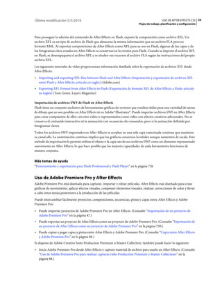 Última modificación 5/5/2010                                                                   USO DE AFTER EFFECTS CS5 24
                                                                            Flujos de trabajo, planificación y configuración



Para proseguir la edición del contenido de After Effects en Flash, exporte la composición como archivo XFL. Un
archivo XFL es un tipo de archivo de Flash que almacena la misma información que un archivo FLA pero en
formato XML. Al exportar composiciones de After Effects como XFL para su uso en Flash, algunas de las capas y de
los fotogramas clave creados en After Effects se conservan en la versión para Flash. Cuando se importa el archivo XFL
en Flash, se desempaqueta el archivo XFL y se añaden sus recursos al archivo FLA según las instrucciones del propio
archivo XFL.
Los siguientes tutoriales de vídeo proporcionan información detallada sobre la exportación de archivos XFL desde
After Effects:
• Importing and exporting XFL files between Flash and After Effects (Importación y exportación de archivos XFL
  entre Flash y After Effects; artículo en inglés) (Adobe.com)
• Exporting XFL Format from After Effects to Flash (Exportación de formato XFL de After Effects a Flash; artículo
  en inglés) (Tom Green, Layers Magazine)

Importación de archivos SWF de Flash en After Effects
Flash tiene un conjunto exclusivo de herramientas gráficas de vectores que resultan útiles para una variedad de tareas
de dibujo que no son posibles en After Effects ni en Adobe® Illustrator®. Puede importar archivos SWF en After Effects
para crear compuestos de ellos con otro vídeo o representarlos como vídeo con efectos creativos adicionales. No se
conserva el contenido interactivo ni la animación con secuencias de comandos, pero sí la animación definida por
fotogramas claves.
Todos los archivos SWF importados en After Effects se acoplan en una sola capa rasterizada continua que mantiene
su canal alfa. La rasterización continua implica que los gráficos conservan la nitidez aunque aumenten de escala. Este
método de importación le permite utilizar el objeto o la capa raíz de sus archivos SWF como un elemento representado
suavemente en After Effects, lo que hace posible que las mejores capacidades de cada herramienta funcionen de
manera conjunta.


Más temas de ayuda
“Procesamiento y exportación para Flash Professional y Flash Player” en la página 726


Uso de Adobe Premiere Pro y After Effects
Adobe Premiere Pro está diseñado para capturar, importar y editar películas. After Effects está diseñado para crear
gráficos de movimiento, aplicar efectos visuales, componer elementos visuales, realizar correcciones de color y llevar
a cabo otras tareas posteriores a la producción de las películas.
Puede intercambiar fácilmente proyectos, composiciones, secuencias, pistas y capas entre After Effects y Adobe
Premiere Pro:
• Puede importar proyectos de Adobe Premiere Pro en After Effects. (Consulte “Importación de un proyecto de
  Adobe Premiere Pro” en la página 87.)
• Puede exportar un proyecto de After Effects como un proyecto de Adobe Premiere Pro. (Consulte “Exportación de
  un proyecto de After Effects como un proyecto de Adobe Premiere Pro” en la página 750.)
• Puede copiar y pegar capas y pistas entre After Effects y Adobe Premiere Pro. (Consulte “Copia entre After Effects
  y Adobe Premiere Pro” en la página 88.)
Si dispone de Adobe Creative Suite Production Premium o Master Collection, también puede hacer lo siguiente:
• Inicie Adobe Premiere Pro desde After Effects y capture material de archivo para usarlo en After Effects. (Consulte
  “Uso de Adobe Premiere Pro para realizar capturas (sólo Production Premium y Master Collection)” en la
  página 88.)
 