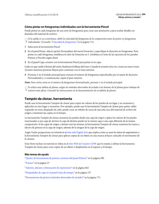 Última modificación 5/5/2010                                                                     USO DE AFTER EFFECTS CS5 294
                                                                                                    Dibujo, pintura y trazado




Cómo pintar en fotogramas individuales con la herramienta Pincel
Puede pintar en cada fotograma de una serie de fotogramas para crear una animación o para ocultar detalles no
deseados del material de archivo.
   Si la salida se va a entrelazar, doble la velocidad del fotograma de la composición antes de pintar en fotogramas
   individuales. (Consulte “Velocidad de fotogramas” en la página 73.)
1 Seleccione la herramienta Pincel.
2 En el panel Pintar, elija la opción Personalizar del menú Duración y especifique la duración en fotogramas. Para
   pintar en cada fotograma, establezca el valor de Duración en 1. Establezca el resto de las opciones de los paneles
   Pintura y Pinceles según desee.
3 En el panel Capa, arrastre con la herramienta Pincel para pintar en la capa.
Cada vez que suelte el botón del ratón, finalizará el dibujo del trazo. Cuando lo arrastre otra vez, creará un nuevo trazo.
Arrastre mientras presiona Mayús para continuar con el trazo anterior.
4 Presione 2 en el teclado principal para avanzar el número de fotogramas especificados por el ajuste de duración
   Personalizado y, a continuación, repita el paso anterior.
Nota: Para volver atrás en el número de fotogramas Personalizado, presione 1 en el teclado principal.
   Si utiliza una tableta de pluma, asigne los métodos abreviados de teclado a los botones de la pluma para trabajar de
   manera más eficaz. Consulte las instrucciones en la documentación de su tableta de pluma.


Tampón de clonar, herramienta
Puede usar la herramienta Tampón de clonar para copiar los valores de los píxeles de un lugar y un momento y
aplicarlos en otro lugar y momento. Por ejemplo, puede usar la herramienta Tampón de clonar para quitar cables
copiando un trozo despejado de cielo, puede crear un rebaño de vacas de una sola vaca del material de archivo de
origen y mantener las copias en el tiempo.
La herramienta Tampón de clonar muestrea los píxeles desde una capa de origen y aplica los valores de los píxeles
muestreados a una capa de destino; la capa de destino puede ser la misma capa o una capa diferente de la misma
composición. Si las capas de origen y destino son las mismas, la herramienta Tampón de clonar muestrea los trazos y
efectos de pintura en la capa de origen, además de la imagen de la capa de origen.
Angie Taylor proporciona un tutorial en el sitio web Digital Arts que explica cómo se usan los datos de seguimiento y
la herramienta Tampón de clonar para aplicar copias de un objeto en una escena al hacer coincidir el movimiento de
la cámara.
Eran Stern incluye un tutorial en vídeo en el sitio Web de Creative COW que le enseña a utilizar la herramienta
Tampón de clonar para crear copias de un objeto y desplazarlas en el espacio y el tiempo.


Más temas de ayuda
“Ajustes de herramienta de pintura comunes del panel Pintura” en la página 290
“Visores” en la página 37
“Adición, edición y eliminación de expresiones” en la página 662
“Propiedades de capa en el panel Línea de tiempo” en la página 137
“Herramientas de pintura (métodos abreviados de teclado)” en la página 771
 