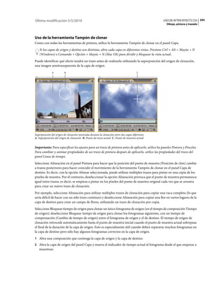 Última modificación 5/5/2010                                                                       USO DE AFTER EFFECTS CS5 295
                                                                                                     Dibujo, pintura y trazado




Uso de la herramienta Tampón de clonar
Como con todas las herramientas de pintura, utilice la herramienta Tampón de clonar en el panel Capa.
    Si las capas de origen y destino son distintas, abra cada capa en diferentes vistas. Presione Ctrl + Alt + Mayús + N
    (Windows) o Comando + Opción + Mayús + N (Mac OS) para dividir y bloquear la vista actual.
Puede identificar qué efecto tendrá un trazo antes de realizarlo utilizando la superposición del origen de clonación,
una imagen semitransparente de la capa de origen.
              A          B                                                             C




Superposición del origen de clonación mostrada durante la clonación entre dos capas diferentes
A. Superposición del origen de clonación B. Punto de trazo actual C. Punto de muestra actual


Importante: Para especificar los ajustes para un trazo de pintura antes de aplicarlo, utilice los paneles Pintura y Pinceles.
Para cambiar y animar propiedades de un trazo de pintura después de aplicarlo, utilice las propiedades del trazo del
panel Línea de tiempo.
Seleccione Alineación en el panel Pintura para hacer que la posición del punto de muestra (Posición de clon) cambie
a trazos posteriores para hacer coincidir el movimiento de la herramienta Tampón de clonar en el panel Capa de
destino. Es decir, con la opción Alinear seleccionada, puede utilizar múltiples trazos para pintar en una copia de los
píxeles de muestra. Por el contrario, deseleccionar la opción Alineación provoca que el punto de muestra permanezca
igual entre trazos, es decir, se empieza a pintar en los píxeles del punto de muestra original cada vez que se arrastra
para crear un nuevo trazo de clonación.
Por ejemplo, seleccione Alineación para utilizar múltiples trazos de clonación para copiar una vaca completa (lo que
sería difícil de hacer con un sólo trazo continuo) y deseleccione Alineación para copiar una flor en varios lugares de la
capa de destino para crear un campo de flores, utilizando un trazo de clonación por copia.
Seleccione Bloquear tiempo de origen para clonar un único fotograma de origen (en el tiempo de composición Tiempo
de origen); deseleccione Bloquear tiempo de origen para clonar los fotogramas siguientes, con un tiempo de
compensación (Cambio de tiempo de origen) entre el fotograma de origen y el de destino. El tiempo de origen de
clonación retrocede automáticamente hasta el punto de muestra inicial cuando el punto de muestra actual sobrepasa
el final de la duración de la capa de origen. Esto es especialmente útil cuando deben repararse muchos fotogramas en
la capa de destino pero sólo hay algunos fotogramas correctos en la capa de origen.
1 Abra una composición que contenga la capa de origen y la capa de destino.
2 Abra la capa de origen del panel Capa y mueva el indicador de tiempo actual al fotograma desde el que empezar a
   muestrear.
 